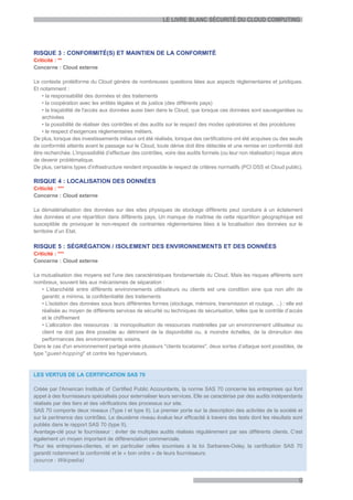 LE LIVRE BLANC SÉCURITÉ DU CLOUD COMPUTING




RISQUE 3 : CONFORMITÉ(S) ET MAINTIEN DE LA CONFORMITÉ
Criticité : **
Concerne : Cloud externe

Le contexte protéiforme du Cloud génère de nombreuses questions liées aux aspects règlementaires et juridiques.
Et notamment :
    • la responsabilité des données et des traitements
    • la coopération avec les entités légales et de justice (des différents pays)
    • la traçabilité de l'accès aux données aussi bien dans le Cloud, que lorsque ces données sont sauvegardées ou
    archivées
    • la possibilité de réaliser des contrôles et des audits sur le respect des modes opératoires et des procédures
    • le respect d’exigences réglementaires métiers.
De plus, lorsque des investissements initiaux ont été réalisés, lorsque des certifications ont été acquises ou des seuils
de conformité atteints avant le passage sur le Cloud, toute dérive doit être détectée et une remise en conformité doit
être recherchée. L’impossibilité d’effectuer des contrôles, voire des audits formels (ou leur non réalisation) risque alors
de devenir problématique.
De plus, certains types d’infrastructure rendent impossible le respect de critères normatifs (PCI DSS et Cloud public).

RISQUE 4 : LOCALISATION DES DONNÉES
Criticité : ***
Concerne : Cloud externe

La dématérialisation des données sur des sites physiques de stockage différents peut conduire à un éclatement
des données et une répartition dans différents pays. Un manque de maîtrise de cette répartition géographique est
susceptible de provoquer le non-respect de contraintes réglementaires liées à la localisation des données sur le
territoire d’un Etat.

RISQUE 5 : SÉGRÉGATION / ISOLEMENT DES ENVIRONNEMENTS ET DES DONNÉES
Criticité : ***
Concerne : Cloud externe

La mutualisation des moyens est l'une des caractéristiques fondamentale du Cloud. Mais les risques afférents sont
nombreux, souvent liés aux mécanismes de séparation :
   • L’étanchéité entre différents environnements utilisateurs ou clients est une condition sine qua non afin de
   garantir, a minima, la confidentialité des traitements
   • L’isolation des données sous leurs différentes formes (stockage, mémoire, transmission et routage, ...) : elle est
   réalisée au moyen de différents services de sécurité ou techniques de sécurisation, telles que le contrôle d’accès
   et le chiffrement
   • L’allocation des ressources : la monopolisation de ressources matérielles par un environnement utilisateur ou
   client ne doit pas être possible au détriment de la disponibilité ou, à moindre échelles, de la diminution des
   performances des environnements voisins.
Dans le cas d'un environnement partagé entre plusieurs "clients locataires", deux sortes d’attaque sont possibles, de
type "guest-hopping " et contre les hyperviseurs.



LES VERTUS DE LA CERTIFICATION SAS 70

Créée par l'American Institute of Certified Public Accountants, la norme SAS 70 concerne les entreprises qui font
appel à des fournisseurs spécialisés pour externaliser leurs services. Elle se caractérise par des audits indépendants
réalisés par des tiers et des vérifications des processus sur site.
SAS 70 comporte deux niveaux (Type I et type II). Le premier porte sur la description des activités de la société et
sur la pertinence des contrôles. Le deuxième niveau évalue leur efficacité à travers des tests dont les résultats sont
publiés dans le rapport SAS 70 (type II).
Avantage-clé pour le fournisseur : éviter de multiples audits réalisés régulièrement par ses différents clients. C’est
également un moyen important de différenciation commerciale.
Pour les entreprises-clientes, et en particulier celles soumises à la loi Sarbanes-Oxley, la certification SAS 70
garantit notamment la conformité et le « bon ordre » de leurs fournisseurs.
(source : Wikipedia)


                                                                                                                         9
 