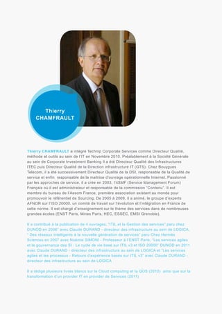 Thierry
CHAMFRAULT

Thierry CHAMFRAULT a intégré Technip Corporate Services comme Directeur Qualité,
méthode et outils au sein de l’IT en Novembre 2010. Préalablement à la Société Générale
au sein de Corporate Investment Banking il a été Directeur Qualité des Infrastructures
ITEC puis Directeur Qualité de la Direction infrastructure IT (GTS). Chez Bouygues
Telecom, il a été successivement Directeur Qualité de la DSI, responsable de la Qualité de
service et enfin responsable de la maitrise d’ouvrage opérationnelle Internet. Passionné
par les approches de service, il a crée en 2003, l’itSMF (Service Management Forum)
Français où il est administrateur et responsable de la commission “Contenu”. Il est
membre du bureau de l’Aescm France, première association existant au monde pour
promouvoir le référentiel de Sourcing. De 2005 à 2009, il a animé, le groupe d’experts
AFNOR sur l’ISO 20000, un comité de travail sur l’évolution et l’intégration en France de
cette norme. Il est chargé d’enseignement sur le thème des services dans de nombreuses
grandes écoles (ENST Paris, Mines Paris, HEC, ESSEC, EMSI Grenoble).
Il a contribué à la publication de 4 ouvrages, “ITIL et la Gestion des services” paru chez
DUNOD en 2006” avec Claude DURAND - directeur des infrastructure au sein de LOGICA,
“ Des réseaux intelligents à la nouvelle génération de services” paru Chez Hermès
Sciences en 2007 avec Noëmie SIMONI - Professeur à l’ENST Paris, “Les services agiles
et la gouvernance des SI : Le cycle de vie basé sur ITIL v3 et ISO 20000” DUNOD en 2011
avec Claude DURAND - directeur des infrastructure au sein de LOGICA et “Les services
agiles et les processus - Retours d’expérience basés sur ITIL v3” avec Claude DURAND directeur des infrastructure au sein de LOGICA
Il a rédigé plusieurs livres blancs sur le Cloud computing et la QOS (2010) ainsi que sur la
transformation d’un provider IT en provider de Services (2011)

 