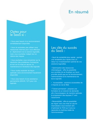 En résumé

Optez pour
le SaaS si :
• Vous avez besoin d’un environnement
immédiatement disponible
• Vous ne souhaitez pas utiliser vous
ressources internes pour vous effectuer
le déploiement de la solution logicielle,
mais vous souhaitez malgré tout en
réduire les risques
• Vous souhaitez vous concentrer sur la
résolution des problèmes d’entreprise
et non sur la mise en œuvre, la
maintenance et l’évolution des logiciels
• Vous voulez exploiter de façon
optimale votre environnement hautement
disponible
• Vous avez besoin d’une assistance
permanente (24h/24, 7j/7) pour vos
logiciels

Les clés du succès
du SaaS :
• Seuil de rentabilité plus rapide : permet
une rentabilité plus rapide avec un
retour sur investissement optimal de vos
solutions logicielles
• Optimisation des ressources
informatiques : offre la possibilité
aux sociétés de se focaliser sur leurs
priorités plutôt que sur le fonctionnement,
l’administration et la maintenance de
leurs logiciels
• Accessibilité : solutions accessibles de
n’importe où via le Web
• Tutorat permanent : propose une
formation et un tutorat à la demande
afin d’accompagner de manière optimale
la progression des équipes IT vers
l’autonomie
• Réversibilité : offre la possibilité
de migrer vers une mise en œuvre
internalisée à tout moment afin
d’optimiser le TCO sur 5 ans ou
reprendre la maîtrise totale de
l’environnement

 