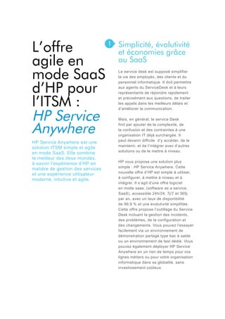 L’offre
agile en
mode SaaS
d’HP pour
l’ITSM :
HP Service
Anywhere
HP Service Anywhere est une
solution ITSM simple et agile
en mode SaaS. Elle combine
le meilleur des deux mondes,
à savoir l’expérience d’HP en
matière de gestion des services
et une expérience utilisateur
moderne, intuitive et agile.

1

Simplicité, évolutivité
et économies grâce
au SaaS
Le service desk est supposé simplifier
la vie des employés, des clients et du
personnel informatique. Il doit permettre
aux agents du ServiceDesk et à leurs
représentants de répondre rapidement
et précisément aux questions, de traiter
les appels dans les meilleurs délais et
d’améliorer la communication.
Mais, en général, le service Desk
finit par ajouter de la complexité, de
la confusion et des contraintes à une
organisation IT déjà surchargée. Il
peut devenir difficile d’y accéder, de le
maintenir, et de l’intégrer avec d’autres
solutions ou de le mettre à niveau.
HP vous propose une solution plus
simple : HP Service Anywhere. Cette
nouvelle offre d’HP est simple à utiliser,
à configurer, à mettre à niveau et à
intégrer. Il s’agit d’une offre logiciel
en mode saas, (software as a service,
SaaS), accessible 24h/24, 7j/7 et 365j
par an, avec un taux de disponibilité
de 99,9 % et une évolutivité simplifiée.
Cette offre propose l’outillage du Service
Desk incluant la gestion des incidents,
des problèmes, de la configuration et
des changements. Vous pouvez l’essayer
facilement via un environnement de
démonstration partagé type bac à sable
ou un environnement de test dédié. Vous
pouvez également déployer HP Service
Anywhere en un rien de temps pour vos
lignes métiers ou pour votre organisation
informatique dans sa globalité, sans
investissement coûteux.

 