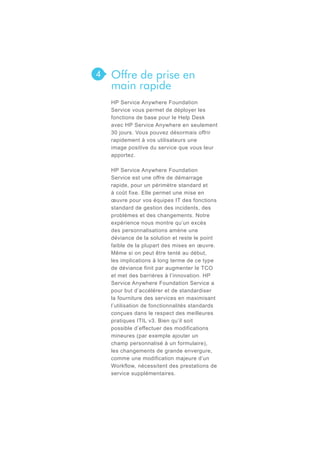 4

Offre de prise en
main rapide
HP Service Anywhere Foundation
Service vous permet de déployer les
fonctions de base pour le Help Desk
avec HP Service Anywhere en seulement
30 jours. Vous pouvez désormais offrir
rapidement à vos utilisateurs une
image positive du service que vous leur
apportez.
HP Service Anywhere Foundation
Service est une offre de démarrage
rapide, pour un périmètre standard et
à coût fixe. Elle permet une mise en
œuvre pour vos équipes IT des fonctions
standard de gestion des incidents, des
problèmes et des changements. Notre
expérience nous montre qu’un excès
des personnalisations amène une
déviance de la solution et reste le point
faible de la plupart des mises en œuvre.
Même si on peut être tenté au début,
les implications à long terme de ce type
de déviance finit par augmenter le TCO
et met des barrières à l’innovation. HP
Service Anywhere Foundation Service a
pour but d’accélérer et de standardiser
la fourniture des services en maximisant
l’utilisation de fonctionnalités standards
conçues dans le respect des meilleures
pratiques ITIL v3. Bien qu’il soit
possible d’effectuer des modifications
mineures (par exemple ajouter un
champ personnalisé à un formulaire),
les changements de grande envergure,
comme une modification majeure d’un
Workflow, nécessitent des prestations de
service supplémentaires.

 
