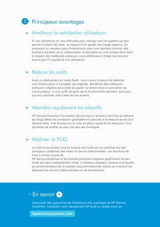 5

Principaux avantages
Améliorer la satisfaction utilisateurs
Si vos utilisateurs ont des difficultés pour interagir avec le système qui leur
permet d’obtenir de l’aide, ils risquent d’en garder une image négative. En
proposant un nouveau type d’interactions, avec une interface intuitive, des
fonctions sociales, de la collaboration, le tout basé sur une configuration dans
le respect des meilleures pratiques, vous améliorerez l’image des services
fournis par l’IT auprès de vos utilisateurs.

Réduire les coûts
Avec un déploiement en mode SaaS, vous n’avez ni besoin de déployer
une infrastructure ni d’installer des logiciels. Bénéficier des meilleures
pratiques intégrées vous évite de passer du temps dans la conception de
vos processus. Il vous suffit de partir de la fonctionnalité standard, que vous
pourrez optimiser avec l’aide de nos experts.

Atteindre rapidement les objectifs
HP Service Anywhere Foundation Service est un service à tarif fixe qui élimine
les longs délais de conception généralement associés à la mise en œuvre d’un
Service Desk. Il se focalise sur la mise en place rapide d’une base pour vous
permettre de profiter au plus vite des ses avantages.

Maîtriser le TCO
Le coût d’une solution tout au long de son cycle de vie constitue l’un des
principaux problèmes des mises en œuvre traditionnelles. Les fonctions de
mise à niveau souple de
HP Service Anywhere et les bonnes pratiques intégrées garantissent le bien
fondé de votre investissement initial. L’interface utilisateur intuitive et la facilité
de personnalisation de la solution vous permettent de réduire au minimum les
dépenses en termes d’administration et de maintenance.

En savoir +
Découvrez dès aujourd’hui les fonctions et les avantages de HP Service
Anywhere. Contactez votre représentant HP local ou rendez-vous sur

hpserviceanywhere.com

 