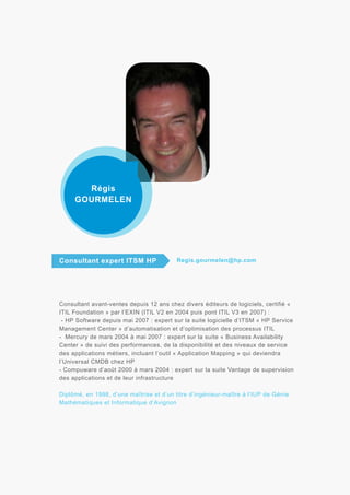 Régis
GOURMELEN

Consultant expert ITSM HP

Regis.gourmelen@hp.com

Consultant avant-ventes depuis 12 ans chez divers éditeurs de logiciels, certifié «
ITIL Foundation » par l’EXIN (ITIL V2 en 2004 puis pont ITIL V3 en 2007) :
- HP Software depuis mai 2007 : expert sur la suite logicielle d’ITSM « HP Service
Management Center » d’automatisation et d’optimisation des processus ITIL
- Mercury de mars 2004 à mai 2007 : expert sur la suite « Business Availability
Center » de suivi des performances, de la disponibilité et des niveaux de service
des applications métiers, incluant l’outil « Application Mapping » qui deviendra
l’Universal CMDB chez HP
- Compuware d’août 2000 à mars 2004 : expert sur la suite Vantage de supervision
des applications et de leur infrastructure
Diplômé, en 1998, d’une maîtrise et d’un titre d’ingénieur-maître à l’IUP de Génie
Mathématiques et Informatique d’Avignon

 
