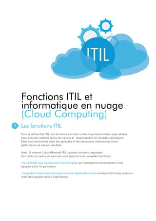 Fonctions ITIL et
informatique en nuage
(Cloud Computing)
1

Les fonctions ITIL
Pour le référentiel ITIL, les fonctions sont des unités organisationnelles spécialisées
pour exécuter certains types de travaux et responsables de résultats spécifiques.
Elles sont autonomes avec les aptitudes et les ressources nécessaires à leur
performance et à leurs résultats.
Avec la version 3 du réféfentiel ITIL, quatre fonctions coexistent.
Aux côtés du centre de services sont apparus trois nouvelles fonctions :
• le contrôle des opérations informatiques qui correspond concrètement à des
équipes dans l’organisation
• la gestion technique et la gestion des applications qui correspondent à peu près au
reste des équipes dans l’organisation.

 