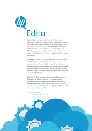 Aujourd’hui, tout professionnel des Centres de
Services IT sait que les utilisateurs s’attendent à avoir
de l’assistance à tout moment et de n’importe où. Ces
utilisateurs sont au fait des nouvelles technologies,
notamment autour de la mobilité, ils souhaitent donc
bénéficier de ces nouvelles technologies dans leur
cadre professionnel au même titre que pour leur usage
personnel.
Cependant, alors que les sociétés ont fait des progrès
dans l’adoption et l’adaptation des processus de
gestion des services IT, et bien qu’elles aient réalisé
des dépenses importantes en termes de ressources et
de temps pour le déploiement de ce type de solutions,
elles n’arrivent pas à satisfaire pleinement les attentes
de leurs utilisateurs.
Pourquoi ? Tout simplement parce que les services
délivrés par l’IT sont devenus critiques pour le
business de l’entreprise et que, de fait, les besoins
des utilisateurs évoluent très vite avec un haut niveau
d’exigence, ce qui demande une grande réactivité tout
en conservant de l’agilité.

Régis Gourmelen
Consultant expert ITSM HP

 