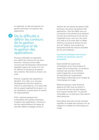 ou applicatif, ce rôle est associé à la
gestion technique ou la gestion des
applications.

4

De la difficulté à
définir les contours
de la gestion
technique et de
la gestion des
applications
Plusieurs difficultés se présentent
pour définir les contours de ces deux
fonctions. Chacune d’entre elles
couvrent pal mal d’équipes ordinairement
appelées support de niveau 2 et 3 en
se référant au processus de gestion
des incidents. Pas facile d’y trouver une
unité.
Ensuite, la gestion des applications
décident, d’un côté, si un nouveau
développement doit être réalisé en
interne ou externalisé et, d’un autre côté,
fait du support applicatif de niveau 2, ce
qui représente un grand écart en termes
de responsabilités.
Enfin, certaines équipes sont
inclassables entre gestion technique
et gestion des applications. Prenons le
cas des administrateurs de bases de
données (DBA en langage commun) :

certains de mes clients les placent côté
technique, les autres les plaçant côté
applications. Tous les DBAs avec qui
j’ai discuté m’ont précisé qu’ils faisaient
à la fois de la technique et à la fois de
l’applicatif et que, pour eux, les caser
d’un côté ou d’un autre était un débat
stérile et une perte de temps (j’ai pris
soin de “traduire” leurs propos qui
évoquaient plutôt les moeurs sexuelles
de nos amis diptères).
Les bonnes pratiques sont là pour
clarifier les situations, pas les
compliquer.
Ayant abordé les sujets de la
virtualisation et de l’informatique en
nuage (Cloud Computing), j’ai tendance
à penser que ces deux fonctions
notent l’apparition d’une tendance
de description de l’organisation
informatique influencée par le modèle de
l’informatique en nuage.
Malheureusement, cette tendance
apparue en 2007 avec la version 3
n’a pas été au bout de cette logique
et la version révisée 2011 n’a pas été
retravaillée sur ce point pour faire aboutir
cette démarche.
Nous allons avoir par la suite comment
simplifier le modèle des fonctions ITIL en
intégrant le modèle de l’informatique en
nuage.

 