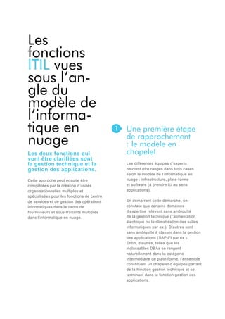 Les
fonctions
ITIL vues
sous l’angle du
modèle de
l’informatique en
nuage
Les deux fonctions qui
vont être clarifiées sont
la gestion technique et la
gestion des applications.
Cette approche peut ensuite être
complétées par la création d’unités
organisationnelles multiples et
spécialisées pour les fonctions de centre
de services et de gestion des opérations
informatiques dans le cadre de
fournisseurs et sous-traitants multiples
dans l’informatique en nuage.

1

Une première étape
de rapprochement
: le modèle en
chapelet
Les différentes équipes d’experts
peuvent être rangés dans trois cases
selon le modèle de l’informatique en
nuage : infrastructure, plate-forme
et software (à prendre ici au sens
applications).
En démarrant cette démarche, on
constate que certains domaines
d’expertise relèvent sans ambiguïté
de la gestion technique (l’alimentation
électrique ou la climatisation des salles
informatiques par ex.). D’autres sont
sans ambiguïté à classer dans la gestion
des applications (SAP-FI par ex.).
Enfin, d’autres, telles que les
inclassables DBAs se rangent
naturellement dans la catégorie
intermédiaire de plate-forme, l’ensemble
constituant un chapelet d’équipes partant
de la fonction gestion technique et se
terminant dans la fonction gestion des
applications.

 