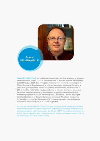 Pascal
DELBRAYELLE

Pascal DELBRAYELLE est indépendant depuis plus de vingt ans dans le domaine
de la conduitede projets ITSM et spécialisé dans la mise en pratique des concepts
de l’ITSM depuis 2004. Ses principales missions l’ont conduit à accompagner la
DSI du Groupe Mr Bricolage dans la mise en œuvre des processus ITIL dans le
cadre d’un grand projet de refonte du système d’informations des magasins, la
DSI de l’Institut National de l’Audiovisuel dans la mise en œuvre des processus
de gestion des changements et des mises en production dans le cadre de la
méthodologie projet et un GIE informatique du Groupe des Caisses d’Epargne
dans la rédaction de la documentation des processus ITIL et des procédures.
En parallèle, il donne des formations ITIL Fondamentaux et a rédigé plusieurs
supports de formation sur ITIL et l’ITSM en général.
Il a créé en 2005 le site ITILFrance.com pour répondre à une demande importante
de la communauté francophone de pouvoir disposer sur internet d’informations et
de documentations en français autour de ITIL de l’ITSM. Aujourd’hui, il continue à
animer ce site fréquenté par 1 000 visiteurs par jour et dont les documents PDF ont
été téléchargés plus d’un million de fois.

 
