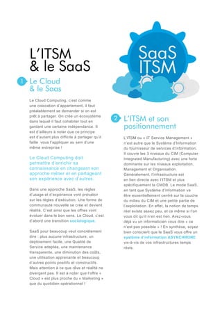 L’ITSM
& le SaaS
1

Le Cloud
& le Saas
Le Cloud Computing, c’est comme
une colocation d’appartement, il faut
préalablement se demander si on est
prêt à partager. On crée un écosystème
dans lequel il faut cohabiter tout en
gardant une certaine indépendance. Il
est d’ailleurs à noter que ce principe
est d’autant plus difficile à partager qu’il
faille vous l’appliquer au sein d’une
même entreprise !

Le Cloud Computing doit
permettre d’enrichir sa
connaissance en changeant son
approche métier et en partageant
son expérience avec d’autres.
Dans une approche SaaS, les règles
d’usage et d’expérience vont prévaloir
sur les règles d’exécution. Une forme de
communauté nouvelle se crée et devient
réalité. C’est ainsi que les offres vont
évoluer dans le bon sens. Le Cloud, c’est
d’abord une transition sociologique.
SaaS pour beaucoup veut concrètement
dire : plus aucune infrastructure, un
déploiement facile, une Qualité de
Service adaptée, une maintenance
transparente, une diminution des coûts,
une utilisation apprenante et beaucoup
d’autres points positifs et constructifs.
Mais attention à ce que rêve et réalité ne
divergent pas. Il est à noter que l’offre «
Cloud » est plus proche du « Marketing »
que du quotidien opérationnel !

2

L’ITSM et son
positionnement
L’ITSM ou « IT Service Management »
n’est autre que le Système d’Information
du fournisseur de services d’Information.
Il couvre les 3 niveaux du CIM (Computer
Integrated Manufacturing) avec une forte
dominante sur les niveaux exploitation,
Management et Organisation.
Généralement, l’infrastructure est
en lien directe avec l’ITSM et plus
spécifiquement la CMDB. Le mode SaaS,
en tant que Système d’information va
être essentiellement centré sur la couche
du milieu du CIM et une petite partie de
l’exploitation. En effet, la notion de temps
réel existe assez peu, et ce même si l’on
vous dit qu’il n’en est rien. Avez-vous
déjà vu un informaticien vous dire « ce
n’est pas possible » ! En synthèse, soyez
bien conscient que le SaaS vous offre un
système d’information ASYNCHRONE
vis-à-vis de vos infrastructures temps
réels.

 
