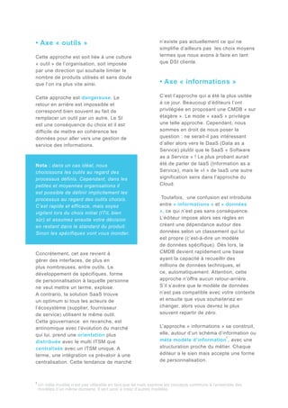 • Axe « outils »
Cette approche est soit liée à une culture
« outil » de l’organisation, soit imposée
par une direction qui souhaite limiter le
nombre de produits utilisés et sans doute
que l’on ira plus vite ainsi.
Cette approche est dangereuse. Le
retour en arrière est impossible et
correspond bien souvent au fait de
remplacer un outil par un autre. Le SI
est une conséquence du choix et il est
difficile de mettre en cohérence les
données pour aller vers une gestion de
service des informations.

Nota : dans un cas idéal, nous
choisissons les outils au regard des
processus définis. Cependant, dans les
petites et moyennes organisations il
est possible de définir implicitement les
processus au regard des outils choisis.
C’est rapide et efficace, mais soyez
vigilant lors du choix initial (ITIL bien
sûr) et assumez ensuite votre décision
en restant dans le standard du produit.
Sinon les spécifiques vont vous inonder.

Concrètement, cet axe revient à
gérer des interfaces, de plus en
plus nombreuses, entre outils. Le
développement de spécifiques, forme
de personnalisation à laquelle personne
ne veut mettre un terme, explose.
A contrario, la solution SaaS trouve
un optimum si tous les acteurs de
l’écosystème (supplier, fournisseur
de service) utilisent le même outil.
Cette gouvernance en revanche, est
antinomique avec l’évolution du marché
qui lui, prend une orientation plus
distribuée avec le multi ITSM que
centralisée avec un ITSM unique. A
terme, une intégration va prévaloir à une
centralisation. Cette tendance de marché

1

n’existe pas actuellement ce qui ne
simplifie d’ailleurs pas les choix moyens
termes que nous avons à faire en tant
que DSI cliente.

• Axe « informations »
C’est l’approche qui a été la plus usitée
à ce jour. Beaucoup d’éditeurs l’ont
privilégiée en proposant une CMDB « sur
étagère ». Le mode « xaaS » privilégie
une telle approche. Cependant, nous
sommes en droit de nous poser la
question : ne serait-il pas intéressant
d’aller alors vers le DaaS (Data as a
Service) plutôt que le SaaS « Software
as a Service » ! Le plus probant aurait
été de parler de IaaS (Information as a
Service), mais le «I » de IaaS une autre
signification sens dans l’approche du
Cloud.
Toutefois, une confusion est introduite
entre « informations » et « données
», ce qui n’est pas sans conséquence.
L’éditeur impose alors ses règles en
créant une dépendance autour des
données selon un classement qui lui
est propre (c’est-à-dire un modèle
de données spécifique). Dès lors, la
CMDB devient rapidement une base
ayant la capacité à recueillir des
millions de données techniques, et
ce, automatiquement. Attention, cette
approche n’offre aucun retour-arrière.
S’il s’avère que le modèle de données
n’est pas compatible avec votre contexte
et ensuite que vous souhaiteriez en
changer, alors vous devrez le plus
souvent repartir de zéro.
L’approche « informations » se construit,
elle, autour d’un schéma d’information ou
1
méta modèle d’information , avec une
structuration proche du métier. Chaque
éditeur a le sien mais accepte une forme
de personnalisation.

Un méta modèle n’est pas utilisable en tant que tel mais exprime les concepts communs à l’ensemble des
modèles d’un même domaine. Il sert ainsi à créer d’autres modèles.

 
