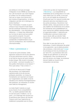 Le mode SaaS n’aborde ce sujet
qu’au travers d’une compatibilité à
ITIL. La réalité opérationnelle elle,
en est tout autre. D’ailleurs, sur ce
point, je m’interroge très souvent sur
la pertinence des acteurs de marché.
Toujours est-il que l’approche est
totalement compatible avec le Cloud,

Info

rma

tion

s

s

Le SI mis en œuvre est à l’image
des processus, de l’organisation
opérationnelle et de ses bonnes
pratiques associées. Le niveau de
formalisation est important et l’impact
sur l’organisation une réalité. C’est le
résultat d’une volonté d’homogénéisation
des pratiques, qui nécessite un soutien
sans faille du management.

essu

C’est le bon point d’entrée. Cette
approche construit le SI le plus pérenne
et le plus performant à terme, même
si sa mise en œuvre est sans conteste
la plus longue. Elle revient à travailler
sur le métier : comment travaille-t-on ?
De quelles informations a-t-on besoin ?
Pour quel acteur ? Qui a droit à ?…

Pour aller un peu plus loin sur la
thématique, il serait intéressant de parler
d’une approche « par la déstructuration
des processus, c’est-à-dire par l’usage
du processus et non du processus au
pur sens ITIL. Le processus dans son
usage est par définition un service de
management. Plus concrètement et
pour en donner une image, le processus
devient réalité au travers d’une
composition de services.

Proc

• Axe « processus »

c’est-à-dire qu’elle est majoritairement
« Marketing ». La compatibilité se
matérialise par la configuration d’un outil
sans même que l’on vérifie, d’une part
qu’il y ait une réalité de processus et
d’autre part que l’on mesure le poids des
décisions dans les interrelations avec
les autres processus. Gouverner c’est
décider certes, mais gouverner ce n’est
pas redéfinir les fondements et la culture
de l’entreprise sans préalablement en
avoir mesuré les réalités opérationnelles
et organisationnelles ! L’approche par
l’amélioration continue s’avère sans
aucun doute celle qui aborde l’idée
d’évolution, en réduisant les risques de
révolution !

O u ti ls

Les éditeurs n’ont pas envisagé
l’intégration d’une CMDB du marché à la
leur, afin de donner une vision logique
et unifiée d’un SI multifournisseurs.
Ceci est un enjeu court terme pour
bon nombre d’organisations. Le terme
intégration est bien sûr à distinguer du
terme Interface !
Pour l’information, il existe un point
critique et pour lequel le mode SaaS
devrait contribuer fortement à une forme
de rationalisation, « les informations de
référence ». L’impact des référentiels
sur la mise en œuvre est tout autant
sous-estimé qu’ignoré. Ce point
d’achoppement est à l’origine des
complexités d’implémentation et par
voie de conséquence, des incohérences
informationnelles.

 
