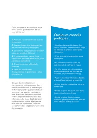 En fin de phase de « transition », vous
devez vérifier que la solution d’ITSM
vous permet de:

1. Avoir une vue consolidée de tous les
événements
2. Evaluer l’impact d’un événement sur

les services délivrés (cartographie)

3. Laisser une indépendance d’opération
à tous les providers (SI local)

4. D’être scalable au travers d’une

urbanisation maitrisée (Meta model, outil,
processus, application)

5. S’appuyer sur des référentiels

pérennes

6. Offrir des opportunités

d’indépendance de gestion des « sites
délocalisés »

Quelques conseils
pratiques :
• Identifier clairement le besoin, les
retours possibles, le périmètre du projet,
les attentes de chacun, les budgets
nécessaires
• C’est un projet d’organisation, voire
d’entreprise
• Sa première vocation : aider les
opérationnels à maîtriser le risque
• Ne faire que ce qui est nécessaire,
voire indispensable (sa force est sa
faiblesse, on peut faire beaucoup)
• Avoir un modèle d’information flexible
et évolutif pour garantir la pérennité

Ce cycle d’externalisation doit
s’accompagner obligatoirement d’un «
plan de transformation ». Il sera urgent
de faire comprendre que le mode SaaS
sous-tend : partage des manières de
faire (Pratiques), langage commun et
surtout responsabilisation autour des
Informations. Le mode SaaS, dans son
implémentation, impose à l’entreprise
multi sites un déploiement selon une
approche fractale (répétition d’un modèle
d’organisation)

• Arriver à rendre cohérent ce qui ne le
semble pas
• Mettre en place des quick-wins avec
des améliorations continues
• Mettre en place des techniques
d’analyse génériques avec une mise en
forme adaptée à chaque besoin

 