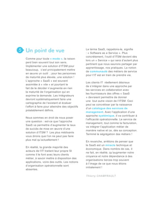 5

Un point de vue
Comme pour toute « mode », la raison
perd bien souvent tout son sens.
Implémenter une solution d’ITSM pour
beaucoup, c’est principalement mettre
en œuvre un outil ; pour les personnes
de maturité plus élevée, une solution !
L’approche « SaaS » est souvent
assimilée à « vite » et pourtant le
fait de le décider n’augmente en rien
la maturité de l’organisation qui en
exprime la demande. Les Intégrateurs
devront systématiquement faire une
cartographie de l’existant et évaluer
l’effort à faire pour atteindre des objectifs
préalablement définis.
Nous sommes en droit de nous poser
une question : est-ce que l’approche
SaaS va permettre d’augmenter le taux
de succès de mise en œuvre d’une
solution d’ITSM ? Les plus médisants
vous dirons que l’on ne peut pas faire
plus mal qu’actuellement !
En réalité, la grande majorité des
acteurs de l’IT traitent leur propre SI
comme il le font avec leurs clients
métier, à savoir mettre à disposition des
applications, voire des outils. Les notions
d’organisation opérationnelle sont
absentes.

Le terme SaaS, rappelons-le, signifie
: « Software as a Service ». Plus
concrètement, l’outil d’ITSM devient dès
lors un « Service » qui sera d’autant plus
pertinent que nous saurons partager par
apprentissage, nos pratiques. La notion
de communauté des métiers de service
pour l’IT est en train de prendre vie.
Les clients IT réellement désireux
de s’intégrer dans une approche par
les services en collaboration avec
les fournisseurs des offres « SaaS
» devraient permettre de donner
une tout autre vision de l’ITSM. Ceci
peut se concrétiser par la naissance
d’un catalogue des services de
management. Avec l’application d’une
approche systémique, il va contribuer à
l’efficacité opérationnelle. Le service de
management, tout comme la facturation,
va intégrer l’application métier de
manière native et ce, dès sa conception.
Terminé la ségrégation des métiers !
En revanche, arrêtons de penser que
le SaaS est un miracle technique et
économique. Dans nombre de cas, il
ne fait, en réalité, qu’augmenter notre
croyance et notre dépendance à des
organisations tierces trop souvent
à l’image de ce que nous étions
initialement !
Thierry CHAMFRAULT

 