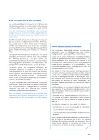 4. Une concurrence relancée entre fournisseurs
Les compteurs intelligents vont, au moment même où cela
est nécessaire, stimuler la concurrence entre fournisseurs
historiques et fournisseurs nouveaux venus sur le marché.
Une des conséquences importantes des compteurs
intelligents sera de renforcer la fluidité, la rapidité et le bon
fonctionnement des processus du marché ouvert à la
concurrence.
En effet, le marché de la fourniture d’énergie, s’il est ouvert
à la concurrence, n’est pas nécessairement dynamique
pour autant. Ainsi, en France 6 mois après l’ouverture du
marché à la concurrence seuls 0,3% des particuliers
                                                                    Demain, des réseaux électriques intelligents
avaient quitté le fournisseur historique, beaucoup préférant
garder le tarif “administré”, déterminé sous le contrôle de         Les producteurs d’électricité anticipent une évolution
l’Etat.                                                             significative avec le développement des réseaux
                                                                    intelligents (AMI : Automated Meter Infrastructure).
Ce dispositif transitoire prendra fin en 2010 : les clients
particuliers devront choisir entre les offres concurrentielles      L’enjeu est de passer de “réseaux monolithiques” bâtis
des différents fournisseurs. Cela peut amener une                   autour de quelques grandes unités de production, à un
considérable accélération du marché, avec des risques               “réseau intelligent” où la production sera répartie en de
forts d’engorgement et de délais si l’on doit procéder à des        multiples points interconnectés grâce à la généralisation
changements massifs de fournisseur en peu de temps.                 d’équipements “intelligents” et “communiquants”. Les
                                                                    compteurs intelligents seront naturellement au cœur de
Cependant, grâce aux compteurs intelligents, les                    ces réseaux électriques du futur.
principales opérations d’ouverture et de clôture d’un
contrat de fourniture au client final pourront être menées à        Les unités de “micro production” électrique devraient
distance (par ex. relève des index, mise en/hors service,           connaître une croissance exponentielle dans les années
                                                                    à venir, surtout pour les sources d’énergie renouvelables.
modification de puissance souscrite,…). Le distributeur
                                                                    On verra se développer les unités de micro-hydraulique,
pourra fournir, quasiment en temps réel, les données du
                                                                    des éoliennes mais aussi des sources de production
compteur au nouveau fournisseur.
                                                                    directement au domicile du client (notamment les
Ces gains de rapidité et fluidité faciliteront le changement        panneaux solaires photovoltaïques, géothermie pour le
de fournisseur d’électricité et/ou d’options contractuelles.        chauffage).
Pour les consommateurs, changer pour un fournisseur                 Avec l’installation de compteurs intelligents au niveau de
présentant une offre plus attractive sera possible                  tous les points de fourniture les producteurs seront mieux
rapidement, simplement et à moindre coût.                           dotés pour intégrer cette micro-production au sein de leur
Ainsi, en facilitant les mouvements de la clientèle entre           capacité globale.
fournisseurs, les compteurs intelligents contribueront à la         L’ensemble de ces équipements étant communiquant à
mise en place d’un jeu concurrentiel ouvert pour l’énergie.         tous niveaux, les différents opérateurs pourront optimiser
                                                                    leur outil de production et améliorer la qualité de service
                                                                    grâce à :
                                                                    >La détection des pannes plus rapide et à distance ;
                                                                    > L’amélioration du service et de la qualité de l’électricité ;
                                                                    > L’automatisation des contrôles ;
                                                                    > Le comptage précis des soutirages et injections dans
                                                                      le réseau.
                                                                    Les compteurs intelligents impulseront une modernisation
                                                                    des activités de l’ensemble des acteurs du réseau
                                                                    électrique. Ils constituent aussi la première pierre d’une
                                                                    modernisation globale et complète de toutes les
                                                                    infrastructures du réseau électrique en Europe.




                                                                                                                                10
 