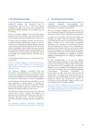 5. Plus d’économies pour le client …                             6. … et un plus grand choix de services !
Si, avec l’ouverture d’un marché à la concurrence on a pu        La révolution technologique liée à la mise en place de
auparavant observer des réductions pour le                       compteurs       intelligents   s’accompagnera     d’un
consommateur allant de 3% à 10% de la facture                    bouleversement d’une ampleur comparable dans l’offre et
énergétique annuelle, la hausse du coût du pétrole limite        les services commercialisés vers les clients.
les espoirs de baisse significative et à court terme du coût
                                                                 Avec aux compteurs intelligents, les clients finaux vont
de l’énergie.
                                                                 pouvoir rapidement observer l’enrichissement des offres et
Grâce au compteur intelligent, le consommateur paiera            des services des fournisseurs d’électricité en concurrence.
peut-être moins cher l’énergie, mais il sera certainement
                                                                 Le premier axe d’innovation sera celui de la “gestion de
assuré de payer juste pour la quantité qu’il a consommée.
                                                                 l’énergie à la maison”. Avec les compteurs intelligents,
En effet, la facture énergétique est faite, une fois par an,     c’est l’ensemble des foyers qui rentreront dans l’ère de la
sur la base de l’index réel relevé par un agent, et, en cours    gestion moderne de la consommation énergétique
d’année sur une estimation (corrigée ensuite par rapport à       domestique. Des données de consommation précises
l’index réel). Ces estimations pouvant donner lieu à des         traduiront fidèlement les modes de vie et l’utilisation des
écarts considérables, dans la plupart des pays européens         équipements par chaque client. Sur cette base, les clients
les mouvements de consommateurs et les associations de           se verront proposer une multitude d’offres de services
consommateurs tendent à exiger une facturation exacte            sophistiquées afin de mieux suivre l’évolution et piloter leur
de l’énergie, pour chaque paiement demandé par le                consommation énergétique. En parallèle du compteur
fournisseur.                                                     intelligent, le développement de l’“utility box” amplifiera le
                                                                 phénomène.
C’est le principe de la facturation sur index réel, dite Time-
of-Use (ToU).                                                    De façon complémentaire, on ira vers une meilleure
                                                                 “maîtrise de la dépense d’énergie”. Les fournisseurs seront
Avec les compteurs intelligents, les fournisseurs pourront
                                                                 de plus en plus incités pour aider le client à faire baisser
proposer des factures basées sur la consommation
                                                                 sa consommation. Ils le conseilleront pour une meilleure
réelle : le client ne paiera que ce qu’il a consommé dans la
                                                                 utilisation de son chauffage et des équipements les plus
période écoulée.
                                                                 “gourmands” en énergie, selon son profil individualisé de
Les compteurs intelligents procureront aussi aux                 consommation.          Connaissant       précisément      la
fournisseurs, automatiquement et à moindre coût, des             consommation du client, ils pourront même décider de
données de comptage très fréquentes et précises. Toutes          récompenser une baisse de la consommation par un
sortes de découpages fins des tranches tarifaires au regard      meilleur tarif. Les premières offres de ce type ont déjà été
du moment de consommation, sont donc envisageables.              lancées en France, dès l’ouverture du marché à la
                                                                 concurrence pour les particuliers, et elles ne pourront que
Les fournisseurs pourront proposer des offres où le prix
                                                                 se développer avec le comptage intelligent.
payé dépendra du moment précis où l’énergie est
consommée, afin que les clients à la recherche d’offres          Avec les compteurs intelligents, le jeu concurrentiel entre
économiques puissent adapter leur consommation pour              fournisseurs va pouvoir s’exercer à plein pour construire
bénéficier des plages horaires les moins chères.                 de nouvelles offres répondant de plus en plus finement aux
                                                                 attentes d’un segment précis de clients.
Poussés par le jeu de la concurrence et comme cela a été
observé dans d’autres industries (les télécoms en
particulier) les fournisseurs iront sans doute plus loin et
innoveront dans leurs tarifs : formules horo-tarifaires,
périodes à tarif réduit, formules low-costs, prépaiement
etc…
Les compteurs intelligents favoriseront l’émergence
d’offres plus économiques pour la fourniture de l’électricité.




                                                                                                                            11
 