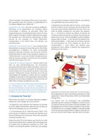 A titre d’exemple, voici quelques offres que l’on verra peut-      avec ceux des fournisseurs d’accès internet, sont destinés
être apparaître dans les marchés qui généraliseront le             à se généraliser dans les années à venir.
comptage intelligent pour l’électricité :
                                                                   L’équipement qui peut être doté d’un écran, communique
L’électricité “à la carte”. Avec les compteurs intelligents,       avec le compteur via une connexion sans fil, et permet de
l’activation et la désactivation du compteur seront                suivre la consommation d’électricité du foyer, avec une
commandées à distance, et pourraient même être                     foule de détails possible (ex. par pièce, par appareil,
programmées pour une période de temps donné. On peut               etc,…). Connecté à internet par ailleurs, il propose de
alors imaginer l’émergence d’offres d’électricité pré-payée.       nombreux autres services liés à l’énergie. Des services de
Par exemple, pour des locations saisonnières, le client            gestion bien sûr (ex. factures détaillées et personnalisées,
pourrait se voir proposer un “crédit d’électricité”                espace-client en ligne,…), des services de paiement (ex.
correspondant à son besoin pour une période, une                   tarifs personnalisés,…) mais aussi de nombreux services
quantité donnée.                                                   de communication (i.e. envoi d’alertes en cas de sur-
                                                                   consommation,…) voire même des services pour
L’électricité “en fourniture minimum”. Les compteurs étant
                                                                   programmer et/ou piloter à distance les équipements
télé-exploités, la puissance disponible pourra être limitée
                                                                   électriques de la maison…
ponctuellement. L’utilisation de cette fonctionnalité
permettra peut-être d’assurer une fourniture minimum
d’électricité dans le cadre d’une assistance solidaire aux
“clients démunis”, ou en cas d’incident de paiement pour
éviter la coupure complète, ou bien encore, pour proposer
une offre économique “low cost”.
L’électricité “en Demand Response”. Dans le cadre d’une
offre de type Demand-Response, les fournisseurs
pourraient proposer à leurs clients particuliers, contre une
compensation financière, d’accepter de restreindre leur
consommation lors d’une période de pointe, c’est-à-dire
autoriser “l’effacement” de leur demande. De ce fait, les
responsables de l’équilibre du réseau seront en capacité
d’adapter la demande à l’offre disponible et dans le même
temps les consommateurs réaliseront des économies. De
telles offres émergent actuellement aux USA.
Le consommateur final profitera pleinement et directement
du développement des compteurs intelligents. Les
fournisseurs d’énergie vont pouvoir user de créativité pour
proposer des offres tirant partie de cette technologie, dans
l’intérêt du consommateur et en réponse à ses attentes.            Aujourd’hui en France, les “power box” en sont encore à
                                                                   leurs balbutiements. Deux fournisseurs proposent une offre
7. L’émergence des “Power box”                                     apparentée : Poweo (Poweo Box) et EDF via sa filiale Edélia
                                                                   (Energie Box).
Placés dans une maison, un compteur électrique intelligent
                                                                   Les “power box” se nourrissent, des possibilités
dispose de 2 technologies de communication :
                                                                   apportées par les compteurs intelligents, tout en ouvrant
> le signal CPL pour véhiculer vers l’extérieur du domicile        un champ immense de nouveaux services possibles. Leur
et via les câbles d’alimentation électrique les données de         développement imminent rendu possible en France avec
relève et de pilotage jusqu’au concentrateur,                      le déploiement du comptage intelligent à grande échelle
                                                                   annonce une autre transformation majeure, cette fois non
> Le branchement dit de “Télé-Information Client” (TIC)            pas sur le marché de l’énergie, mais bien dans nos foyers.
pour envoyer à l’intérieur du domicile des données sous
format numérique et en continu (ex. index, tarif, puissance
maximale autorisée, etc.).
Grâce à la sortie TIC, le fournisseur peut enrichir son offre
de fourniture d’électricité en utilisant cette technologie et en
la couplant avec un gateway numérique, ou “box”. Ces
boitiers communiquant appelés “power box” par analogie




                                                                                                                            12
 