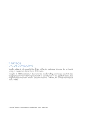 A PROPOS
D’ATOS CONSULTING
Atos Consulting, le pôle conseil d’Atos Origin, est l’un des leaders sur le marché des services de
conseil en management et en systèmes d’information.
Avec plus de 2 500 collaborateurs dans le monde, Atos Consulting accompagne ses clients dans
leurs projets de transformation organisationnelle et technologique en leur apportant des solutions
pragmatiques et innovantes dans les télécommunications, l’industrie, les services financiers et le
secteur public.




© Atos Origin - Marketing & Communication Atos Consulting France - 200807 - Image : Getty
 
