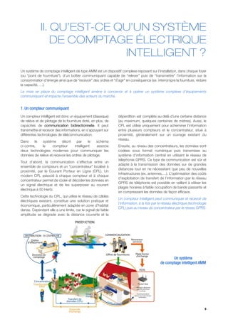 II. QU’EST-CE QU’UN SYSTÈME
                 DE COMPTAGE ÉLECTRIQUE
                            INTELLIGENT ?
Un système de comptage intelligent de type AMM est un dispositif complexe reposant sur l’installation, dans chaque foyer
(ou “point de fourniture”), d’un boîtier communiquant capable de “relever” puis de “transmettre” l’information sur la
consommation d’énergie ainsi que de “recevoir” des ordres et “d’agir” en conséquence (ex. interrompre la fourniture, réduire
la capacité, …).
La mise en place du comptage intelligent amène à concevoir et à opérer un système complexe d’équipements
communiquant et impacte l’ensemble des acteurs du marché.


1. Un compteur communiquant
Un compteur intelligent est donc un équipement (classique)       déperdition est complète au-delà d’une certaine distance
de relève et de pilotage de la fourniture doté, en plus, de      (au maximum, quelques centaines de mètres). Aussi, le
capacités de communication bidirectionnelle. Il peut             CPL est utilisé uniquement pour acheminer l’information
transmettre et recevoir des informations, en s’appuyant sur      entre plusieurs compteurs et le concentrateur, situé à
différentes technologies de télécommunication.                   proximité, généralement sur un ouvrage existant du
                                                                 réseau.
Dans     le   système     décrit      par     le  schéma
ci-contre,   le     compteur        intelligent    associe       Ensuite, au niveau des concentrateurs, les données sont
deux technologies modernes pour communiquer les                  codées sous format numérique puis transmises au
données de relève et recevoir les ordres de pilotage.            système d’information central en utilisant le réseau de
                                                                 téléphonie GPRS. Ce type de communication est sûr et
Tout d’abord, la communication s’effectue entre un
                                                                 adapté à la transmission des données sur de grandes
ensemble de compteurs et un “concentrateur” localisé à
                                                                 distances tout en ne nécessitant que peu de nouvelles
proximité, par le Courant Porteur en Ligne (CPL). Un
                                                                 infrastructures (ex. antennes,…). L’optimisation des coûts
modem CPL associé à chaque compteur et à chaque
                                                                 d’exploitation de transfert de l’information par le réseau
concentrateur permet de coder et décoder les données en
                                                                 GPRS de téléphonie est possible en veillant à utiliser les
un signal électrique et de les superposer au courant
                                                                 plages horaires à faible occupation de bande passante et
électrique à 50 Hertz.
                                                                 en compressant les données de façon efficace.
Cette technologie du CPL, qui utilise le réseau de câbles
                                                                 Un compteur intelligent peut communiquer et recevoir de
électriques existant, constitue une solution pratique et
                                                                 l’information, à la fois par le réseau électrique (technologie
économique, particulièrement adaptée en zone d’habitat
                                                                 CPL) puis au niveau du concentrateur par le réseau GPRS.
dense. Cependant elle a une limite, car le signal de faible
amplitude se dégrade avec la distance couverte et la




                                                                                                     Un système
                                                                                              de comptage intelligent AMM




                                                                                                                             6
 