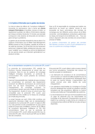 2. Un Système d’Information pour la gestion des données
La mise en place de millions de “compteurs intelligents”        Avec ce SI, le responsable du comptage peut opérer une
connectés en permanence crée à terme un volume                  plate-forme de transit qui collecte, stocke et rend
colossal d’informations à transférer, stocker et traiter. Le    accessible de façon automatique des données de
rapatriement quotidien de millions d’informations relevées      comptage pour les différents autres acteurs de la filière
par chaque compteur (toutes les 10 minutes, par exemple)        concernée : commercialisateurs, producteurs, gestionnaire
correspond à des dizaines de téraoctets de données à            du réseau de transport et de distribution, etc… Tous ces
gérer de façon quotidienne.                                     acteurs disposent alors des données de consommation
                                                                précises et fiables.
La gestion de ces données nécessite la mise en place d’un
système d’information pour le Meter Data Management             Le système d’information de gestion des données
(MDM) puissant et très complexe, capable de stocker et          télé-relevées constitue un point crucial véritablement au
de traiter les données. Ce SI doit être à la fois hautement     cœur du système de comptage intelligent.
performant, totalement fiable, parfaitement sécurisé, mais
aussi “scalable” pour s’adapter au rythme de déploiement
de ces grands projets qui s’étendent généralement sur
plusieurs années.




Vers la standardisation européenne d’un protocole CPL ouvert ?
Le protocole de communication CPL spécifie les                  Si le protocole CPL ouvert utilisé à cette occasion devient
fonctions d’accès bidirectionnel et temps réel aux              une norme européenne, l'ensemble des acteurs du
compteurs. Dans le cas de système de comptage                   marché européen en bénéficieront :
intelligent d’ampleur importante, un protocole de
                                                                > Les fabricants de compteurs et de concentrateurs
communication CPL ouvert présente de nombreux
                                                                  auront accès à un marché de taille européenne pour la
avantages.
                                                                  commercialisation des équipements développés dans
Il permet l’interopérabilité des matériels de type compteur       le cadre du marché français. L'augmentation des
ou concentrateur en autorisant des équipements                    ventes pourrait ainsi aider réduire les coûts
provenant de différents fournisseurs de communiquer               d’équipement ;
entre eux de façon transparente. La fourniture
                                                                > Les opérateurs responsables du comptage en Europe
d’équipements        de      comptage       (compteur    ou
                                                                  pourront développer leur activité sur plusieurs marchés
concentrateur) devient ainsi plus simple et économique.
                                                                  européens par des acquisitions, alliances ou fusions
Tout équipement, étudié et conçu en amont pour être
                                                                  rendues plus faciles par l’interopérabilité des systèmes ;
compatible avec le protocole CPL ouvert, peut
potentiellement être installé sur le réseau de comptage         > La reconnaissance en tant que norme européenne sera
par simple plug-and-play.                                         un gage de pérennité pour les responsables du
                                                                  comptage et les fabricants d’équipements qui auront
Le projet français qui vient d’être initié constitue une
                                                                  intérêt à se conformer à cette norme et à orienter en
opportunité historique d’aller vers la standardisation
                                                                  conséquence leurs efforts de R&D (et non plus de façon
européenne d’un protocole CPL ouvert. Il s’agira en effet
                                                                  dispersée).
d’un des premiers et très probablement du plus grand
projet en Europe avec l’installation, à terme, de 35 millions
de compteurs électriques intelligents et 700 000
concentrateurs. Dans ce cas, le protocole de
communication CPL ouvert utilisé pourrait être issu du
protocole CPL plan, mis en œuvre par EDF pour la relève
des ses compteurs.




                                                                                                                          7
 