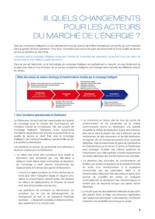 III. QUELS CHANGEMENTS
                             POUR LES ACTEURS
                    DU MARCHÉ DE L’ÉNERGIE ?
Avec les compteurs intelligents ce sont globalement tous les acteurs de la filière énergétique concernée qui sont impactés
dans la gestion de leurs opérations. Pour tous, l’innovation sera source de gains de productivité et d’une qualité de service
accrue au bénéfice du client final.
L’évolution vers le comptage intelligent modernise l’activité de l’ensemble des opérateurs, et permet à tous des gains de
productivité et une meilleure qualité de service.
Dans le cas de l’électricité, où la technologie de comptage intelligent est parfaitement à maturité, on peut facilement se
projeter pour faire un tour d’horizon de ce que les compteurs intelligents vont changer dans l’activité des différents acteurs
du réseau.

   Rôles des acteurs du secteur électrique et transformations induites par le comptage intelligent




1. Vers l’excellence opérationnelle du Distributeur
Le Distributeur, lorsqu’il est bien responsable de l’activité     > Le monitoring en temps réel de tous les points de
de comptage (pour le compte des Fournisseurs), est                  consommation et de l’ensemble de la chaîne
l’initiateur naturel (et l’investisseur clé) des projets de         communicante donne au distributeur une visibilité
comptage intelligent. Disposant d’une opportunité                   complète du réseau de distribution. Il peut ainsi intervenir
d’améliorer significativement à la fois sa productivité et sa       plus vite et dans la plupart des cas à distance, par les
qualité de service au client final, avec le comptage                mécanismes de télé-intervention et de télé-distribution
intelligent c’est vraiment l’excellence opérationnelle qui est      de logiciel, afin de corriger les pannes et/ou coupures
à la portée du Distributeur.                                        détectées. Cela se traduit aussi en gains de maintenance
Les bénéfices en termes de productivité sont attendus à             et d’interventions sur le terrain. A terme, le Distributeur
plusieurs niveaux pour le Distributeur :                            peut envisager d’utiliser ces mêmes systèmes de
                                                                    transmission pour télé-exploiter d’autres équipements
> La relève des index des compteurs pour établir la
                                                                    du réseau électrique (les transformateurs par exemple).
  facturation sera remplacée par une télé-relève à
  distance. Cette relève, étant automatisée, la disparition       > La détection des anomalies de consommation est
  du “comptage à pied” permet d’économiser les                      facilitée, par simple comparaison de la puissance fournie
  déplacements et le temps des agents d’intervention :              en sortie d’un transformateur, à la puissance
                                                                    consommée par les particuliers reliés à ce
  - L’envoi d’un agent sur place, au moins une fois par an
                                                                    transformateur (déduction faite des pertes en ligne). Ceci
    (voire plus selon l’obligation légale en vigueur) pour
                                                                    permet de surveiller les pertes en analysant
    relever la consommation, devient inutile. Des dizaines
                                                                    continuellement le rendement des transformateurs et
    de millions de déplacements et d’heures de travail
                                                                    amène plus de réactivité lorsque ces pertes seront
    sont ainsi économisées tous les ans ;
                                                                    détectées.
  - Les opérations de connexion ou déconnexion du
                                                                  > La fraude aussi est plus facilement détectée et peut donc
    compteur (ex. en cas de déménagement, de
                                                                    être réduite. Ainsi, en Italie, une diminution significative
    changement de tarif ou de puissance maximale
                                                                    des “pertes non-techniques” a été observée, contribuant
    autorisée, …) deviennent possibles à distance et donc,
                                                                    fortement à la rentabilité économique du projet.
    plus rapidement et à moindre coût.

                                                                                                                              8
 