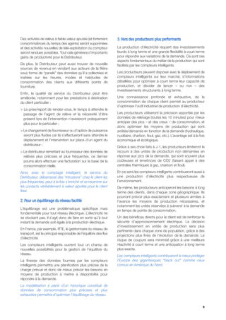 Des activités de relève à faible valeur ajoutée (et fortement     3. Vers des producteurs plus performants
consommatrices du temps des agents) seront supprimées
et des activités nouvelles de télé-exploitation du compteur       La production d’électricité requiert des investissements
seront rendues possibles. Tout cela générera d’importants         lourds à long terme et une grande flexibilité à court terme
gains de productivité pour le Distributeur.                       pour répondre aux variations de la demande. Ce sont ces
                                                                  aspects fondamentaux du métier de la production qui sont
De plus, le Distributeur peut aussi trouver de nouvelle           facilités par les compteurs intelligents.
sources de revenus en vendant aux acteurs de la filière
sous forme de “panels” des données qu’il a collectées et          Les producteurs peuvent disposer avec le déploiement de
traitées sur les heures, modes et habitudes de                    compteurs intelligents sur leur marché, d’informations
consommation des clients aux différents points de                 détaillées pour optimiser à court terme leur capacité de
fourniture.                                                       production, et décider de lancer – ou non – des
                                                                  investissements structurants à long terme.
Enfin, la qualité de service du Distributeur peut être
améliorée, notamment pour les prestations à destination           Une connaissance profonde et exhaustive, de la
du client particulier :                                           consommation de chaque client permet au producteur
                                                                  d’optimiser l’outil industriel de production d’électricité.
> La prise/report de rendez-vous, le temps à attendre le
  passage de l’agent de relève et la nécessité d’être             Les producteurs utiliseront la précision apportée par les
  présent lors de l’intervention n’existeront pratiquement        données de relevage (toutes les 10 minutes) pour mieux
  plus pour le particulier ;                                      anticiper des pics – et des creux – de consommation, et
                                                                  donc optimiser les moyens de production qui sont
> Le changement de fournisseur ou d’option de puissance           arrêtés/démarrés en fonction de la demande (hydraulique,
  seront plus fluides car ils s’effectueront sans attendre le     nucléaire, charbon, fioul, gaz, etc.). L’avantage est à la fois
  déplacement et l’intervention sur place d’un agent du           économique et écologique.
  distributeur ;
                                                                  Grâce à ses choix faits à J-1, les producteurs limiteront le
> Le distributeur remettant au fournisseur des données de         recours à des unités de production non démarrées en
  relèves plus précises et plus fréquentes, ce dernier            réponse aux pics de la demande, qui sont souvent plus
  pourra alors effectuer une facturation sur la base de la        coûteuses et émettrices de CO2 (faisant appel à des
  consommation réelle.                                            centrales thermiques à gaz, charbon et fioul).

Ainsi, avec le comptage intelligent, le service du                En ce sens les compteurs intelligents contribueront aussi à
Distributeur, débarrassé des “intrusions” chez le client les      une production d’électricité plus respectueuse de
plus fréquentes, peut à la fois s’enrichir et se recentrer sur    l’environnement.
les contacts véritablement à valeur ajoutée pour le client        De même, les producteurs anticiperont les besoins à long
final.                                                            terme des clients, dans chaque zone géographique. Ils
                                                                  pourront prévoir plus exactement et plusieurs années à
2. Pour un équilibrage du réseau facilité                         l’avance les moyens de production nécessaires, et
                                                                  notamment les unités réservées à subvenir à la demande
L’équilibrage est une problématique spécifique mais
                                                                  en temps de pointe de consommation.
fondamentale pour tout réseau électrique. L’électricité ne
se stockant pas, il s’agit donc de faire en sorte qu’à tout       Un des bénéfices directs pour le client est de renforcer la
instant la demande soit égale à la production électrique.         sécurité d’approvisionnement électrique. La décision
                                                                  d’investissement en unités de production sera plus
En France, par exemple, RTE, le gestionnaire du réseau de
                                                                  pertinente dans chaque zone de population, grâce à des
transport, est le principal responsable de l’équilibre des flux
                                                                  projections plus fines de l’évolution de la demande. Le
d’électricité.
                                                                  risque de coupure sera minimisé grâce à une meilleure
Les compteurs intelligents ouvrent tout un champ de               réactivité à court terme et une anticipation à long terme
nouvelles possibilités pour la gestion de l’équilibre du          plus exacte.
réseau.
                                                                  Les compteurs intelligents contribueront à mieux protéger
La finesse des données fournies par les compteurs                 l’Europe des gigantesques “black out” comme ceux
intelligents permettra une planification plus précise de la       connus en Amérique du Nord.
charge prévue et donc de mieux prévoir les besoins en
moyens de production à mettre à disponibilité pour
répondre à la demande.
La modélisation à partir d’un historique constitué de
données de consommation plus précises et plus
exhaustive permettra d’optimiser l’équilibrage du réseau.


                                                                                                                               9
 