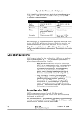 Figure 5 - L’architecture de la technologie Java

                J2ME (Java 2 Micro Edition) vise deux familles de terminaux à travers deux
                configurations CLDC (Connected Limited Device Configuration) et CDC
                (Connected Device Configuration) :


                                          CLDC                        CDC
                   Taille                 128 à 512 Ko (RAM +         1 Mo (ROM) + 512 Ko
                   mémoire                ROM)                        (RAM)
                   Processeur             16 ou 32 bits               32 bits
                   Réseau                 Faible bande passante ou    Connexion réseau
                                          faible qualité de service
                                          du réseau
                   Exemples               Téléphone, pager, PDA       Set-top box, WebTV,
                                                                      Screen phone, GPS


                Une configuration est une machine virtuelle et un ensemble minimal de classes
                de base et d’API. Elle spécifie un environnement d’exécution généralisé pour
                les terminaux embarqués et agit comme plate-forme Java sur le terminal.
                Un profil est une spécification des API Java définie par l’industrie et utilisé par
                les fabricants et les développeurs à destination des différents types de terminaux
                spécifiques.


Les configurations
                J2ME comprend aujourd’hui deux configurations, CLDC, pour les terminaux
                légers à connexion limitée, et CDC, pour les terminaux légers connectés. Il
                propose également deux machines virtuelles :
                              •     KVM (Kilo Virtual Machine), associée à la configuration
                                    CLDC, est une implémentation runtime extrêmement légère
                                    de la machine virtuelle Java pouvant être utilisée dans les
                                    terminaux avec peu de mémoire, comme les téléphones
                                    cellulaires, les pagers bidirectionnels et les PDA. Le K
                                    signifie Kilobyte, indiquant que cette machine virtuelle
                                    fonctionne avec un total de mémoire de quelque 100 Ko.
                              •     CVM (Convergence Virtual Machine), associée à la
                                    configuration CDC, est une machine virtuelle Java 2 conçue
                                    pour les terminaux ayant besoin de l’ensemble des
                                    fonctionnalités de la JVM mais avec des capacités plus
                                    réduites. CVM est conçu pour répondre aux besoins du
                                    marché émergent des terminaux embarqués de prochaine
                                    génération. Les terminaux utilisant CVM sont généralement
                                    des terminaux compacts et connectés.


                La configuration CLDC
                CLDC ne supporte pas toutes les classes de J2SE. Par exemple,
                l’internationalisation est supportée de manière limitée et la localisation est
                implémentée par le fabricant.
                Les bibliothèques réseau, d’entrées-sorties et de stockage de la technologie Java
                sont trop volumineuses pour les terminaux CLDC : plus de 100 classes et taille
                statique totale des fichiers de classes de plus de 200 Ko.


14 •                            Bruno Delb                             Livre blanc de J2ME
                                Email : edition@brunodelb.com
                                Web : http://www.brunodelb.com
 
