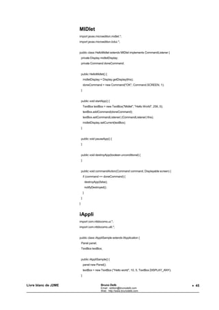 MIDlet
                      import javax.microedition.midlet.*;
                      import javax.microedition.lcdui.*;


                      public class HelloMidlet extends MIDlet implements CommandListener {
                          private Display midletDisplay;
                          private Command doneCommand;


                          public HelloMidlet() {
                              midletDisplay = Display.getDisplay(this);
                              doneCommand = new Command("OK", Command.SCREEN, 1);
                          }


                          public void startApp() {
                              TextBox textBox = new TextBox("Midlet", "Hello World", 256, 0);
                              textBox.addCommand(doneCommand);
                              textBox.setCommandListener( (CommandListener) this);
                              midletDisplay.setCurrent(textBox);
                          }


                          public void pauseApp() {
                          }


                          public void destroyApp(boolean unconditional) {
                          }


                          public void commandAction(Command command, Displayable screen) {
                              if (command == doneCommand) {
                                  destroyApp(false);
                                  notifyDestroyed();
                              }
                          }
                      }


                      iAppli
                      import com.nttdocomo.ui.*;
                      import com.nttdocomo.util.*;


                      public class iAppliSample extends IApplication {
                          Panel panel;
                          TextBox textBox;


                          public iAppliSample() {
                              panel new Panel();
                              textBox = new TextBox ("Hello world", 10, 5, TextBox.DISPLAY_ANY);
                          }


Livre blanc de J2ME                            Bruno Delb                                          • 45
                                               Email : edition@brunodelb.com
                                               Web : http://www.brunodelb.com
 