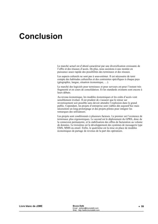 Conclusion


                      Le marché actuel est d’abord caractérisé par une diversification croissante de
                      l’offre et des réseaux d’accès. De plus, nous assistons à une montée en
                      puissance assez rapide des possibilités des terminaux et des réseaux.
                      Les aspects culturels ne sont pas à sous-estimer. Il est nécessaire de tenir
                      compte des habitudes culturelles et des contraintes spécifiques à chaque pays
                      (géographie, langue, situation économique, …).
                      Le marché des logiciels pour terminaux et pour serveurs est pour l’instant très
                      fragmenté et en cours de consolidation. Et les standards existants sont encore à
                      leurs débuts.
                      Au niveau économique, les modèles économiques et les coûts d’accès vont
                      sensiblement évoluer. Il est prudent de s’assurer que le retour sur
                      investissement soit possible sans devoir attendre l’explosion dans le grand
                      public. Cependant, les projets d’entreprise sont viables dès aujourd’hui mais
                      nécessitent un long prototypage et des projets pilotes pour intégrer les
                      remarques des utilisateurs.
                      Les projets sont conditionnés à plusieurs facteurs. Le premier est l’existence de
                      terminaux plus ergonomiques. Le second est le déploiement du GPRS, donc de
                      la connexion permanente, et la stabilisation des offres de facturation au volume
                      de données. Le troisième est le développement des systèmes de messagerie type
                      EMS, MMS ou email. Enfin, le quatrième est la mise en place de modèles
                      économiques de partage de revenus de la part des opérateurs.




Livre blanc de J2ME                 Bruno Delb                                                     • 59
                                    Email : edition@brunodelb.com
                                    Web : http://www.brunodelb.com
 