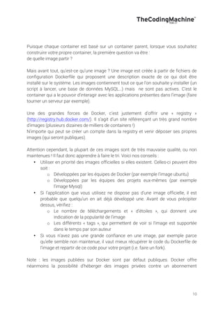 10
Puisque chaque container est basé sur un container parent, lorsque vous souhaitez
construire votre propre container, la première question va être :
de quelle image partir ?
Mais avant tout, qu’est-ce qu’une image ? Une image est créée à partir de fichiers de
configuration Dockerfile qui proposent une description exacte de ce qui doit être
installé sur le système. Les images contiennent tout ce que l’on souhaite y installer (un
script à lancer, une base de données MySQL…) mais ne sont pas actives. C’est le
container qui a le pouvoir d’interagir avec les applications présentes dans l’image (faire
tourner un serveur par exemple).
Une des grandes forces de Docker, c’est justement d’offrir une « registry »
(http://registry.hub.docker.com/). Il s’agit d’un site référençant un très grand nombre
d’images (plusieurs dizaines de milliers de containers !)
N’importe qui peut se créer un compte dans la registry et venir déposer ses propres
images (qui seront publiques).
Attention cependant, la plupart de ces images sont de très mauvaise qualité, ou non
maintenues ! Il faut donc apprendre à faire le tri. Voici nos conseils :
• Utiliser en priorité des images officielles si elles existent. Celles-ci peuvent être
soit :
o Développées par les équipes de Docker (par exemple l’image ubuntu)
o Développées par les équipes des projets eux-mêmes (par exemple
l’image Mysql)
• Si l’application que vous utilisez ne dispose pas d’une image officielle, il est
probable que quelqu’un en ait déjà développé une. Avant de vous précipiter
dessus, vérifiez :
o Le nombre de téléchargements et « d’étoiles », qui donnent une
indication de la popularité de l’image
o Les différents « tags », qui permettent de voir si l’image est supportée
dans le temps par son auteur
• Si vous n’avez pas une grande confiance en une image, par exemple parce
qu’elle semble non maintenue, il vaut mieux récupérer le code du Dockerfile de
l’image et repartir de ce code pour votre projet (i.e. faire un fork).
Note : les images publiées sur Docker sont par défaut publiques. Docker offre
néanmoins la possibilité d’héberger des images privées contre un abonnement
 