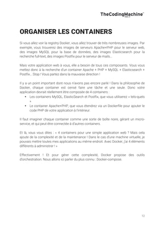 12
ORGANISER LES CONTAINERS
Si vous allez voir la registry Docker, vous allez trouver de très nombreuses images. Par
exemple, vous trouverez des images de serveurs Apache+PHP pour le serveur web,
des images MySQL pour la base de données, des images Elasticsearch pour la
recherche full-text, des images Postfix pour le serveur de mails…
Mais votre application web à vous, elle a besoin de tous ces composants. Vous vous
mettez donc à la recherche d’un container Apache + PHP + MySQL + Elasticsearch +
Postfix… Stop ! Vous partez dans la mauvaise direction !
Il y a un point important dont nous n’avons pas encore parlé ! Dans la philosophie de
Docker, chaque container est censé faire une tâche et une seule. Donc votre
application devrait réellement être composée de 4 containers :
• Les containers MySQL, ElasticSearch et Postfix, que vous utiliserez « tels-quels
»
• Le container Apache+PHP, que vous étendrez via un Dockerfile pour ajouter le
code PHP de votre application à l’intérieur.
Il faut imaginer chaque container comme une sorte de boîte noire, gérant un micro-
service, et qui peut être connectée à d’autres containers.
Et là, vous vous dites : « 4 containers pour une simple application web ? Mais cela
ajoute de la complexité et de la maintenance ! Dans le cas d’une machine virtuelle, je
pouvais mettre toutes mes applications au même endroit. Avec Docker, j’ai 4 éléments
différents à administrer ! »
Effectivement ! Et pour gérer cette complexité, Docker propose des outils
d’orchestration. Nous allons ici parler du plus connu : Docker-compose.
 