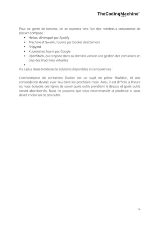 14
Pour ce genre de besoins, on se tournera vers l’un des nombreux concurrents de
Docker-compose :
• Helios, développé par Spotify
• Machine et Swarm, fournis par Docker directement
• Shipyard
• Kubernetes, fourni par Google
• OpenStack, qui propose dans sa dernière version une gestion des containers en
plus des machines virtuelles
• …
Il y a plus d’une trentaine de solutions disponibles et concurrentes !
L’orchestration de containers Docker est un sujet en pleine ébullition, et une
consolidation devrait avoir lieu dans les prochains mois. Ainsi, il est difficile à l’heure
où nous écrivons ces lignes de savoir quels outils prendront le dessus et quels outils
seront abandonnés. Nous ne pouvons que vous recommander la prudence si vous
devez choisir un de ces outils.
 
