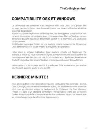 17
COMPATIBILITE OSX ET WINDOWS
La technologie des containers n’est disponible que sous Linux. Si la plupart des
serveurs fonctionnent sous Linux, les développeurs, eux, peuvent utiliser une variété de
systèmes d’exploitation.
Aujourd’hui, lors de la phase de développement, les développeurs utilisant Linux sont
nettement avantagés par rapport à leurs homologues sous Mac ou Windows car ces
derniers ne peuvent pas utiliser directement Docker. Il y a néanmoins une solution de
contournement :
Boot2Docker fournie par Docker, est une machine virtuelle qui permet de démarrer un
Linux contenant Docker sous n’importe quel système d’exploitation.
Hélas, dans la pratique, l’utilisation d’une machine virtuelle est fastidieuse. Par
exemple, à l’heure où nous écrivons ces lignes, la machine virtuelle Boot2Docker n’est
pas compatible avec Docker-compose, l’outil d’orchestration. Egalement, les écarts de
droit entre la gestion des fichiers Windows et Linux peuvent causer des problèmes.
Heureusement, la technologie avance à grands pas. Si la solution n’est pas mature
pour l’instant, gageons qu’elle le sera bientôt.
DERNIERE MINUTE !
Nous allions publier ce livre blanc et une nouvelle vient juste d'être annoncée... Docker,
CoreOS, Google, Amazon et Microsoft (entre autres) ont décidé de travailler ensemble
pour créer un standard unique de déploiement de containers: the Open Container
Project. Il s'agira d'un standard permettant l'intéropérabilité entre des containers
Docker (le standard de-facto jusque là) et d'autres containers. Quand on vous dit que
les choses bougent vite dans le monde des containers.
 