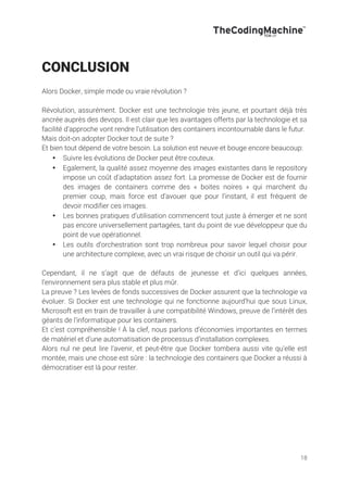 18
CONCLUSION
Alors Docker, simple mode ou vraie révolution ?
Révolution, assurément. Docker est une technologie très jeune, et pourtant déjà très
ancrée auprès des devops. Il est clair que les avantages offerts par la technologie et sa
facilité d’approche vont rendre l’utilisation des containers incontournable dans le futur.
Mais doit-on adopter Docker tout de suite ?
Et bien tout dépend de votre besoin. La solution est neuve et bouge encore beaucoup:
• Suivre les évolutions de Docker peut être couteux.
• Egalement, la qualité assez moyenne des images existantes dans le repository
impose un coût d’adaptation assez fort. La promesse de Docker est de fournir
des images de containers comme des « boites noires » qui marchent du
premier coup, mais force est d’avouer que pour l’instant, il est fréquent de
devoir modifier ces images.
• Les bonnes pratiques d’utilisation commencent tout juste à émerger et ne sont
pas encore universellement partagées, tant du point de vue développeur que du
point de vue opérationnel.
• Les outils d’orchestration sont trop nombreux pour savoir lequel choisir pour
une architecture complexe, avec un vrai risque de choisir un outil qui va périr.
Cependant, il ne s’agit que de défauts de jeunesse et d’ici quelques années,
l’environnement sera plus stable et plus mûr.
La preuve ? Les levées de fonds successives de Docker assurent que la technologie va
évoluer. Si Docker est une technologie qui ne fonctionne aujourd’hui que sous Linux,
Microsoft est en train de travailler à une compatibilité Windows, preuve de l’intérêt des
géants de l’informatique pour les containers.
Et c’est compréhensible ! À la clef, nous parlons d’économies importantes en termes
de matériel et d’une automatisation de processus d’installation complexes.
Alors nul ne peut lire l’avenir, et peut-être que Docker tombera aussi vite qu’elle est
montée, mais une chose est sûre : la technologie des containers que Docker a réussi à
démocratiser est là pour rester.
 