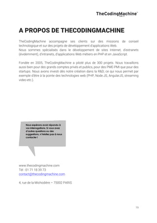 19
A PROPOS DE THECODINGMACHINE
TheCodingMachine accompagne ses clients sur des missions de conseil
technologique et sur des projets de développement d'applications Web.
Nous sommes spécialisés dans le développement de sites Internet, d’extranets
(évidemment), d’intranets, d’applications Web métiers en PHP et en JavaScript.
Fondée en 2005, TheCodingMachine a piloté plus de 300 projets. Nous travaillons
aussi bien pour des grands comptes privés et publics, pour des PME-PMI que pour des
startups. Nous avons investi dès notre création dans la R&D, ce qui nous permet par
exemple d’être à la pointe des technologies web (PHP, Node.JS, AngularJS, streaming
video etc.).
www.thecodingmachine.com
Tél : 01 71 18 39 73
contact@thecodingmachine.com
4, rue de la Michodière – 75002 PARIS
 