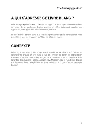 2
A QUI S’ADRESSE CE LIVRE BLANC ?
L’un des enjeux principaux de Docker est de rapprocher les équipes de développement
de celles de la production. Docker permet, en effet, d’aisément installer une
application, mais également de la modifier rapidement.
Ce livre blanc s’adresse donc à la fois aux opérationnels et aux développeurs mais
aussi à tous ceux qui organisent la DSI ou les différents projets.
CONTEXTE
Créée il y a tout juste 2 ans, Docker est la startup par excellence. 135 millions de
dollars levés, évaluée en avril 2015 à plus de 1 milliard de dollars de capitalisation
boursière, la société créée par des français fait le buzz dans la Silicon Valley. Elle attire
l’attention des plus gros : Google, Amazon, IBM, Microsoft, tout le monde suit de près
son évolution. Alors… simple bulle ou vraie révolution ? Et puis d’abord, c’est quoi
Docker ?
 