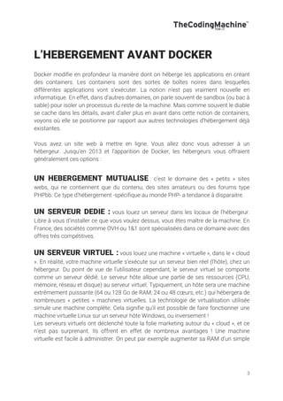 3
L’HEBERGEMENT AVANT DOCKER
Docker modifie en profondeur la manière dont on héberge les applications en créant
des containers. Les containers sont des sortes de boîtes noires dans lesquelles
différentes applications vont s’exécuter. La notion n’est pas vraiment nouvelle en
informatique. En effet, dans d’autres domaines, on parle souvent de sandbox (ou bac à
sable) pour isoler un processus du reste de la machine. Mais comme souvent le diable
se cache dans les détails, avant d’aller plus en avant dans cette notion de containers,
voyons où elle se positionne par rapport aux autres technologies d’hébergement déjà
existantes.
Vous avez un site web à mettre en ligne. Vous allez donc vous adresser à un
hébergeur. Jusqu’en 2013 et l’apparition de Docker, les hébergeurs vous offraient
généralement ces options :
UN HEBERGEMENT MUTUALISE : c’est le domaine des « petits » sites
webs, qui ne contiennent que du contenu, des sites amateurs ou des forums type
PHPbb. Ce type d’hébergement -spécifique au monde PHP- a tendance à disparaitre.
UN SERVEUR DEDIE : vous louez un serveur dans les locaux de l’hébergeur.
Libre à vous d’installer ce que vous voulez dessus, vous êtes maître de la machine. En
France, des sociétés comme OVH ou 1&1 sont spécialisées dans ce domaine avec des
offres très compétitives.
UN SERVEUR VIRTUEL : vous louez une machine « virtuelle », dans le « cloud
». En réalité, votre machine virtuelle s’exécute sur un serveur bien réel (l’hôte), chez un
hébergeur. Du point de vue de l’utilisateur cependant, le serveur virtuel se comporte
comme un serveur dédié. Le serveur hôte alloue une partie de ses ressources (CPU,
mémoire, réseau et disque) au serveur virtuel. Typiquement, un hôte sera une machine
extrêmement puissante (64 ou 128 Go de RAM, 24 ou 48 cœurs, etc.) qui hébergera de
nombreuses « petites » machines virtuelles. La technologie de virtualisation utilisée
simule une machine complète. Cela signifie qu’il est possible de faire fonctionner une
machine virtuelle Linux sur un serveur hôte Windows, ou inversement !
Les serveurs virtuels ont déclenché toute la folie marketing autour du « cloud », et ce
n’est pas surprenant. Ils offrent en effet de nombreux avantages ! Une machine
virtuelle est facile à administrer. On peut par exemple augmenter sa RAM d’un simple
 