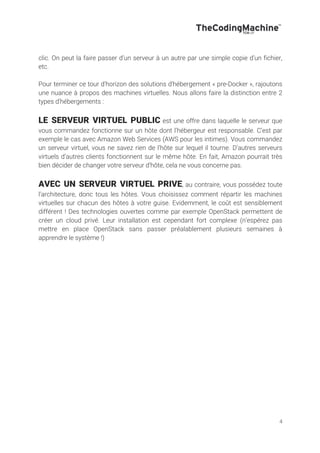 4
clic. On peut la faire passer d’un serveur à un autre par une simple copie d’un fichier,
etc.
Pour terminer ce tour d’horizon des solutions d’hébergement « pre-Docker », rajoutons
une nuance à propos des machines virtuelles. Nous allons faire la distinction entre 2
types d’hébergements :
LE SERVEUR VIRTUEL PUBLIC est une offre dans laquelle le serveur que
vous commandez fonctionne sur un hôte dont l’hébergeur est responsable. C’est par
exemple le cas avec Amazon Web Services (AWS pour les intimes). Vous commandez
un serveur virtuel, vous ne savez rien de l’hôte sur lequel il tourne. D’autres serveurs
virtuels d’autres clients fonctionnent sur le même hôte. En fait, Amazon pourrait très
bien décider de changer votre serveur d’hôte, cela ne vous concerne pas.
AVEC UN SERVEUR VIRTUEL PRIVE, au contraire, vous possédez toute
l’architecture, donc tous les hôtes. Vous choisissez comment répartir les machines
virtuelles sur chacun des hôtes à votre guise. Evidemment, le coût est sensiblement
différent ! Des technologies ouvertes comme par exemple OpenStack permettent de
créer un cloud privé. Leur installation est cependant fort complexe (n’espérez pas
mettre en place OpenStack sans passer préalablement plusieurs semaines à
apprendre le système !)
 