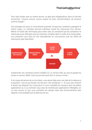 6
Pour faire simple, avec un même serveur, on gère plus d’applications, donc on fait des
économies ! Succès assuré, surtout auprès de gros consommateurs de serveurs
comme Google !
Cet avantage est aussi un inconvénient potentiel. Puisque les containers partagent le
même noyau, un container pourrait s’attribuer toutes les ressources d’un serveur.
Même s’il existe des techniques pour éviter cela, on comprend que les containers ne
soient pas aussi efficaces que les machines virtuelles dans le cadre d’un cloud public.
Les containers sont donc en fait naturellement en concurrence avec les offres de
cloud privé, type OpenStack.
Evidemment, les containers seront installés sur un serveur hôte, qui sera la plupart du
temps un serveur dédié, mais qui pourrait aussi être un serveur virtuel !
À ce niveau de lecture de ce livre blanc, vous devez déjà avoir une idée de la réponse à
la question « Est-ce que Docker est fait pour mon entreprise ? ». Si vous avez ressenti
le besoin de disposer d’un cloud privé, si vous multipliez les serveurs pour de petites
applications ou si au contraire vous avez de nombreuses applications hébergées sur
un seul serveur et que vous souhaitez les stocker dans des environnements bien
séparés, il est probable que la réponse soit oui.
 
