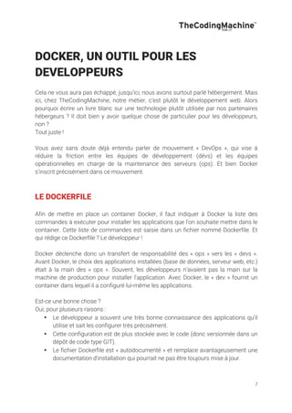 7
DOCKER, UN OUTIL POUR LES
DEVELOPPEURS
Cela ne vous aura pas échappé, jusqu’ici, nous avons surtout parlé hébergement. Mais
ici, chez TheCodingMachine, notre métier, c’est plutôt le développement web. Alors
pourquoi écrire un livre blanc sur une technologie plutôt utilisée par nos partenaires
hébergeurs ? Il doit bien y avoir quelque chose de particulier pour les développeurs,
non ?
Tout juste !
Vous avez sans doute déjà entendu parler de mouvement « DevOps », qui vise à
réduire la friction entre les équipes de développement (dévs) et les équipes
opérationnelles en charge de la maintenance des serveurs (ops). Et bien Docker
s’inscrit précisément dans ce mouvement.
LE DOCKERFILE
Afin de mettre en place un container Docker, il faut indiquer à Docker la liste des
commandes à exécuter pour installer les applications que l’on souhaite mettre dans le
container. Cette liste de commandes est saisie dans un fichier nommé Dockerfile. Et
qui rédige ce Dockerfile ? Le développeur !
Docker déclenche donc un transfert de responsabilité des « ops » vers les « devs ».
Avant Docker, le choix des applications installées (base de données, serveur web, etc.)
était à la main des « ops ». Souvent, les développeurs n’avaient pas la main sur la
machine de production pour installer l’application. Avec Docker, le « dev » fournit un
container dans lequel il a configuré lui-même les applications.
Est-ce une bonne chose ?
Oui, pour plusieurs raisons :
• Le développeur a souvent une très bonne connaissance des applications qu’il
utilise et sait les configurer très précisément.
• Cette configuration est de plus stockée avec le code (donc versionnée dans un
dépôt de code type GIT).
• Le fichier Dockerfile est « autodocumenté » et remplace avantageusement une
documentation d’installation qui pourrait ne pas être toujours mise à jour.
 