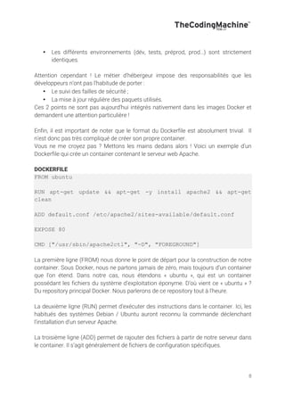 8
• Les différents environnements (dév, tests, préprod, prod…) sont strictement
identiques.
Attention cependant ! Le métier d’hébergeur impose des responsabilités que les
développeurs n’ont pas l’habitude de porter :
• Le suivi des failles de sécurité ;
• La mise à jour régulière des paquets utilisés.
Ces 2 points ne sont pas aujourd’hui intégrés nativement dans les images Docker et
demandent une attention particulière !
Enfin, il est important de noter que le format du Dockerfile est absolument trivial. Il
n’est donc pas très compliqué de créer son propre container.
Vous ne me croyez pas ? Mettons les mains dedans alors ! Voici un exemple d’un
Dockerfile qui crée un container contenant le serveur web Apache.
DOCKERFILE
FROM ubuntu
RUN apt-get update && apt-get -y install apache2 && apt-get
clean
ADD default.conf /etc/apache2/sites-available/default.conf
EXPOSE 80
CMD ["/usr/sbin/apache2ctl", "-D", "FOREGROUND"]
La première ligne (FROM) nous donne le point de départ pour la construction de notre
container. Sous Docker, nous ne partons jamais de zéro, mais toujours d’un container
que l’on étend. Dans notre cas, nous étendons « ubuntu », qui est un container
possédant les fichiers du système d’exploitation éponyme. D’où vient ce « ubuntu » ?
Du repository principal Docker. Nous parlerons de ce repository tout à l’heure.
La deuxième ligne (RUN) permet d’exécuter des instructions dans le container. Ici, les
habitués des systèmes Debian / Ubuntu auront reconnu la commande déclenchant
l’installation d’un serveur Apache.
La troisième ligne (ADD) permet de rajouter des fichiers à partir de notre serveur dans
le container. Il s’agit généralement de fichiers de configuration spécifiques.
 