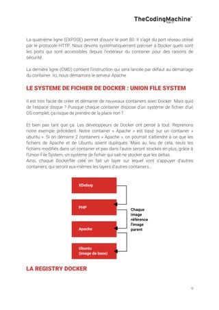 9
La quatrième ligne (EXPOSE) permet d’ouvrir le port 80. Il s’agit du port réseau utilisé
par le protocole HTTP. Nous devons systématiquement préciser à Docker quels sont
les ports qui sont accessibles depuis l’extérieur du container pour des raisons de
sécurité.
La dernière ligne (CMD) contient l’instruction qui sera lancée par défaut au démarrage
du container. Ici, nous démarrons le serveur Apache.
LE SYSTEME DE FICHIER DE DOCKER : UNION FILE SYSTEM
Il est très facile de créer et démarrer de nouveaux containers avec Docker. Mais quid
de l’espace disque ? Puisque chaque container dispose d’un système de fichier d’un
OS complet, ça risque de prendre de la place non ?
Et bien pas tant que ça. Les développeurs de Docker ont pensé à tout. Reprenons
notre exemple précédent. Notre container « Apache » est basé sur un container «
ubuntu ». Si on démarre 2 containers « Apache », on pourrait s’attendre à ce que les
fichiers de Apache et de Ubuntu soient dupliqués. Mais au lieu de cela, seuls les
fichiers modifiés dans un container et pas dans l’autre seront stockés en plus, grâce à
l’Union File System, un système de fichier qui sait ne stocker que les deltas.
Ainsi, chaque Dockerfile créé en fait un layer sur lequel vont s’appuyer d’autres
containers, qui seront eux-mêmes les layers d’autres containers…
LA REGISTRY DOCKER
 