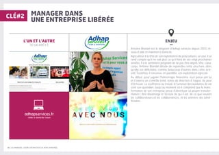 10 | LES MANAGERS, LEVIERS D'ATTRACTIVITÉ DE VOTRE ENTREPRISE
MANAGER DANS
UNE ENTREPRISE LIBÉRÉE
ENJEU
–
Antoine Blondel est le dirigeant d’Adhap services depuis 2013, ré-
seau d’aide et maintien à domicile.
Agriculteur à la tête de son exploitation de polycultures, un jour, il se
rend compte qu’il ne sait plus ce qu’il fera de ses vingt prochaines
années. Il a le sentiment prégnant de ne pas être aligné, tête, cœur,
corps. Antoine Blondel décide de reprendre cette structure, alors
qu’elle est déficitaire, comme beaucoup d’autres dans cette acti-
vité. Toutefois, il conserve, en parallèle, son exploitation agricole.
Au début, pour juguler l’hémorragie financière, tout passe par lui
et il exerce un contrôle total, notes de direction à l’appui, de peur
d’échouer. La souffrance au travail, le turnover des auxiliaires de vie
sont son quotidien. Jusqu’au moment où il comprend que la trans-
formation de son entreprise passe d’abord par sa propre transfor-
mation : être davantage à l’écoute de qui il est, de ce que veulent
les collaborateurs et les collaboratrices, et les attentes des béné-
ficiaires.
L’UN ET L’AUTRE
90 SALARIÉ·E·S
CLÉ#2
adhapservices.fr
/aide-a-domicile-rouen
 