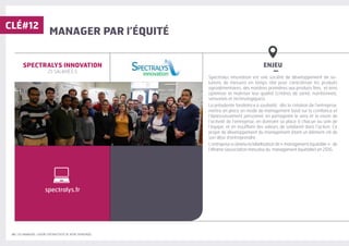 30 | LES MANAGERS, LEVIERS D'ATTRACTIVITÉ DE VOTRE ENTREPRISE
MANAGER PAR l’ÉQUITÉ
ENJEU
–
Spectralys innovation est une société de développement de so-
lutions de mesures en temps réel pour caractériser les produits
agroalimentaires, des matières premières aux produits finis, et ainsi
optimiser et maitriser leur qualité (critères de santé, nutritionnels,
sensoriels et technologiques).
La présidente fondatrice a souhaité, dès la création de l’entreprise,
mettre en place un mode de management basé sur la confiance et
l’épanouissement personnel, en partageant le sens et la vision de
l’activité de l’entreprise, en donnant sa place à chacun au sein de
l’équipe, et en insufflant des valeurs de solidarité dans l’action. Ce
projet de développement du management étant un élément clé de
son désir d’entreprendre.
L’entreprise a obtenu la labellisation de « management équitable » de
l’Aframe (association française du management équitable) en 2016.
SPECTRALYS INNOVATION
25 SALARIÉ·E·S
CLÉ#12
spectralys.fr
 