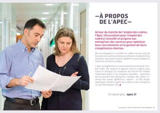LES MANAGERS, LEVIERS D'ATTRACTIVITÉ DE VOTRE ENTREPRISE | 39
Acteur du marché de l’emploi des cadres,
l’Apec (Association pour l‘emploi des
cadres) conseille et propose aux
entreprises des services pour optimiser
leurs recrutements et la gestion de leurs
compétences internes.
Elle accompagne et conseille les cadres tout au long de
leur parcours professionnel pour anticiper et préparer leur
évolution, ainsi que les jeunes diplômé·e·s pour préparer la
recherche de leur 1er emploi.
L’Apec est également un observatoire du marché de l’em-
ploi cadre. Elle analyse et apporte tous les repères pour
suivre et anticiper les évolutions du marché de l’emploi
notamment grâce à ses enquêtes annuelles - prévisions
de recrutement des entreprises, mobilité des cadres, in-
sertion des jeunes diplômé·e·s, salaires - et des études
spécifiques menées auprès des cadres et des entreprises
sur des thématiques clés.
En savoir plus : apec.fr
–À PROPOS
DE L'APEC–
 