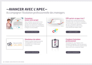 40 | LES MANAGERS, LEVIERS D'ATTRACTIVITÉ DE VOTRE ENTREPRISE
Formation :
tester votre projet
Vous souhaitez ou vous devez vous
former, mais les démarches pour y
parvenir vous paraissent compliquées.
Identifiez les actions à mener à travers
6 étapes incontournables.
CÉP, qu'est-ce que c'est ?
Nouveau poste, projet professionnel,
formation. Avec le Conseil en Évolution
Professionnelle, vous êtes accompagné·e
par un·e consultant·e spécialise
du développement professionnel
et du marché de l'emploi cadre.
Simulateur de salaire
Évaluez le salaire moyen du marché
correspondant à votre fonction
et identifiez les 11 critères pour
le faire évoluer.
Conduire l'entretien
professionnel
Autodiagnostic pour évaluer votre
pratique managériale. 10mn de questions
sur les étapes de l'entretien professionnel.
Votre score et les conseils de l'Apec.
–AVANCER AVEC L'APEC–
Accompagner l'évolution professionnelle des managers
TESTEZ VOTRE PROJET
LANCEZ LE SIMULATEUR LANCEZ LE DIAGNOSTIC
LANCEZ LA VIDÉO
ÉVALUEZ VOTRE
SALAIREd
 