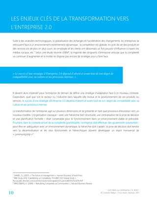 Livre blanc sur l’entreprise 2.0- Acte 1
© Conseils Atelya – Tous droits réservés, 201110
LES ENJEUX CLÉS DE LA TRANSFORMATION VERS L’ENTREPRISE 2.0
Suite à des avancées technologiques, la globalisation des échanges et l’accélération des changements, les entreprises se
retrouvent face à un environnement extrêmement dynamique : la compétition est globale, le cycle de vie des produits et
des services est de plus en plus court, les employés et les clients ont désormais un fort pouvoir d’influence à travers les
médias sociaux, etc.7
Selon une étude récente d’IBM8
, la majorité des dirigeants d’entreprise anticipe que la complexité
va continuer d’augmenter et la moitié ne dispose pas encore de stratégie pour y faire face.
Il devient alors impératif pour l’entreprise de demain de définir une stratégie d’adaptation face à ce nouveau contexte.
Cependant, quel que soit le secteur ou l’industrie dans laquelle elle évolue et le positionnement de ses produits ou
services, le succès d’une stratégie d’Entreprise 2.0 dépend d’abord et avant tout de son degré de compatibilité avec sa
culture et ses processus internes.
La transformation de l’entreprise agit sur plusieurs dimensions et se présente en tant que processus d’évolution vers un
nouveau modèle. L’organisation classique – avec une hiérarchie bien structurée, une centralisation de la prise de décision
et une planification formelle – était convenable pour le fonctionnement dans un environnement stable et prévisible.
Pourtant, dans le contexte actuel de la complexité grandissante, l’entreprise doit effectuer des ajustements substantiels :
pour être en adéquation avec un environnement dynamique, la hiérarchie doit s’aplatir, la prise de décision doit tendre
vers la décentralisation et les silos fonctionnels et hiérarchiques doivent développer un esprit transversal de
« communityship »9
.
7
HAMEL, G. (2007), « The future of management », Harvard Business School Press
8
IBM Study 2010 “Capitalizing on Complexity: The IBM CEO Global Study » :
ftp://public.dhe.ibm.com/common/ssi/ecm/en/gbe03325usen/GBE03325USEN.PDF
9
MINTZBERG, H. (2009). « Rebuilding Companies as Communities », Harvard Business Review
LES ENJEUX CLÉS DE LA TRANSFORMATION VERS
L’ENTREPRISE 2.0
« Le succès d’une stratégie d’Entreprise 2.0 dépend d’abord et avant tout de son degré de
compatibilité avec sa culture et ses processus internes. »
 