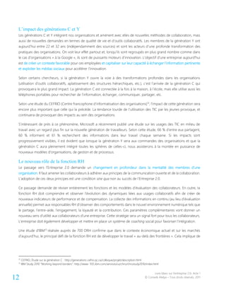 Livre blanc sur l’entreprise 2.0- Acte 1
© Conseils Atelya – Tous droits réservés, 201112
L’impact des générations C et Y
Les générations C et Y intègrent nos organisations et amènent avec elles de nouvelles méthodes de collaboration, mais
aussi de nouvelles demandes en termes de qualité de vie et d’outils collaboratifs. Les membres de la génération Y ont
aujourd’hui entre 22 et 32 ans (indépendamment des sources) et sont les acteurs d’une profonde transformation des
pratiques des organisations. On voit leur effet partout et, lorsqu’ils sont regroupés en plus grand nombre comme dans
le cas d’organisations « à la Google », ils sont de puissants moteurs d’innovation. L’objectif d’une entreprise aujourd’hui
est de créer un contexte favorable pour ces employées et capitaliser sur leur capacité à échanger l’information pertinente
et exploiter les médias sociaux pour accélérer l’innovation.
Selon certains chercheurs, si la génération Y ouvre la voie à des transformations profondes dans les organisations
(utilisation d’outils collaboratifs, aplatissement des structures hiérarchiques, etc.), c’est l’arrivée de la génération C qui
provoquera le plus grand impact. La génération C est connectée à la fois à la maison, à l’école, mais elle utilise aussi les
téléphones portables pour rechercher de l’information, échanger, communiquer, partager, etc.
Selon une étude du CEFRIO (Centre francophone d’informatisation des organisations)12
, l’impact de cette génération sera
encore plus important que celle qui la précède. La tendance lourde de l’utilisation des TIC par les jeunes provoque, et
continuera de provoquer des impacts au sein des organisations.
S’intéressant de près à ce phénomène, Microsoft a récemment publié une étude sur les usages des TIC en milieu de
travail avec un regard plus fin sur la nouvelle génération de travailleurs. Selon cette étude, 66 % d’entre eux partagent,
60 % informent et 61 % recherchent des informations dans leur travail chaque semaine. Si les impacts sont
progressivement visibles, il est évident que lorsque la génération Y sera aux commandes des organisations et que la
génération C aura pleinement intégré toutes les sphères de celles-ci, nous assisterons à la montée en puissance de
nouveaux modèles d’organisations, de gestion et de processus.
Le nouveau rôle de la fonction RH
Le passage vers l’Entreprise 2.0 demande un changement en profondeur dans la mentalité des membres d’une
organisation. Il faut amener les collaborateurs à adhérer aux principes de la communication ouverte et de la collaboration.
L’adoption de ces deux principes est une condition sine qua non au succès de l’Entreprise 2.0.
Ce passage demande de réviser entièrement les fonctions et les modèles d’évaluation des collaborateurs. En outre, la
fonction RH doit comprendre et observer l’évolution des dynamiques liées aux usages collaboratifs afin de créer de
nouveaux indicateurs de performance et de compensation. La collecte des informations en continu (au lieu d’évaluation
annuelle) permet aux responsables RH d’observer des comportements dans le nouvel environnement numérique tels que
le partage, l’entre-aide, l’engagement, la loyauté et la contribution. Ces paramètres complémentaires vont donner un
nouveau sens d’utilité aux collaborateurs d’une entreprise. Cette stratégie sera un signal fort pour tous les collaborateurs.
L’entreprise doit également développer et mettre en place un système de coaching social pour favoriser l’intégration.
Une étude d’IBM13
réalisée auprès de 700 DRH confirme que dans le contexte économique actuel et sur les marchés
d’aujourd’hui, le principal défi de la fonction RH est de développer le travail « au-delà des frontières ». Cela implique de
12
CEFRIO, Étude sur la génération C : http://generationc.cefrio.qc.ca/colloque/projet/description.html
13
IBM Study 2010 “Working beyond borders”: http://www- 935.ibm.com/services/us/chro/chrostudy2010/index.html
 