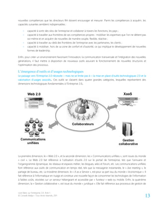 Livre blanc sur l’entreprise 2.0- Acte 1
© Conseils Atelya – Tous droits réservés, 2011 13
nouvelles compétences que les directeurs RH doivent encourager et mesurer. Parmi les compétences à acquérir, les
capacités suivantes semblent indispensables :
> capacité à sortir des silos de l’entreprise et collaborer à travers les fonctions, les pays ;
> capacité à travailler aux frontières de ses compétences propres : mobiliser les expertises que l’on ne détient pas
soi-même et en acquérir de nouvelles de manière souple, flexible, réactive ;
> capacité à travailler au-delà des frontières de l’entreprise avec les partenaires, les clients ;
> capacité à mobiliser, hors de sa zone de confort et d’autorité, ce qui implique le développement de nouvelles
formes de leadership.
Enfin, pour créer un environnement favorisant l’innovation, la communication transversale et l’intégration des nouvelles
générations, il faut mettre à disposition de nouveaux outils assurant le fonctionnement de nouvelles structures et
l’optimisation des processus.
L’émergence d’outils et d’usages technologiques
Le passage vers l’Entreprise 2.0 nécessite – mais ne se limite pas à – la mise en place d’outils technologiques 2.0 et la
valorisation d’usages associés. Ces outils se classent dans quatre grandes catégories, lesquelles représentent des
dimensions technologiques fondamentales à l’Entreprise 2.0.
La première dimension, le « Web 2.0 », et la seconde dimension, les « Communications unifiées », sont issues du monde
« civil ». Le Web 2.0 fait référence à l’utilisation d’outils 2.0 sur le portail de l’entreprise, tels que l’annuaire et
l’organigramme dynamique, les réseaux et espaces métier, les blogues, wikis et forum, etc. Les communications unifiées
font référence aux outils de communication en temps réel, tels que la messagerie instantanée, le « live meeting », le
partage de bureau, etc. La troisième dimension, le « X as a Service », est pour sa part issu du monde « économique ». Il
fait référence à l’informatique en nuage et constitue une nouvelle façon de consommer les technologies de l’information
à faibles coûts, stockées sur un serveur hébergeant et accessible par « fureteur » web ou mobile. Enfin, la quatrième
dimension, la « Gestion collaborative », est issue du monde « juridique ». Elle fait référence aux processus de gestion de
 