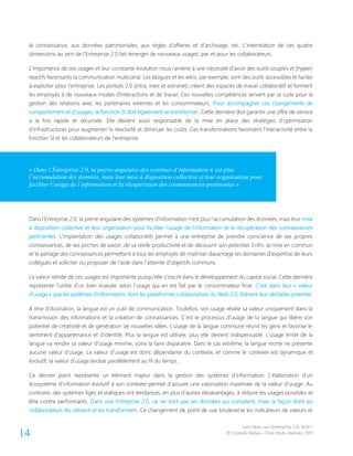 Livre blanc sur l’entreprise 2.0- Acte 1
© Conseils Atelya – Tous droits réservés, 201114
la connaissance, aux données patrimoniales, aux règles d’affaires et d’archivage, etc. L’interrelation de ces quatre
dimensions au sein de l’Entreprise 2.0 fait émerger de nouveaux usages, par et pour les collaborateurs.
L’importance de ces usages et leur constante évolution nous ramène à une nécessité d’avoir des outils souples et (hyper)
réactifs favorisants la communication multicanal. Les blogues et les wikis, par exemple, sont des outils accessibles et faciles
à exploiter pour l’entreprise. Les portails 2.0 (intra, inter et extranet) créent des espaces de travail collaboratif et forment
les employés à de nouveaux modes d’interactions et de travail. Ces nouvelles compétences servent par la suite pour la
gestion des relations avec les partenaires externes et les consommateurs. Pour accompagner ces changements de
comportement et d’usages, la fonction SI doit également se transformer. Cette dernière doit garantir une offre de service
à la fois rapide et sécurisée. Elle devient aussi responsable de la mise en place des stratégies d’optimisation
d’infrastructures pour augmenter la réactivité et diminuer les coûts. Ces transformations favorisent l’interactivité entre la
fonction SI et les collaborateurs de l’entreprise.
Dans l’Entreprise 2.0, la pierre angulaire des systèmes d’information n’est plus l’accumulation des données, mais leur mise
à disposition collective et leur organisation pour faciliter l’usage de l’information et la récupération des connaissances
pertinentes. L’implantation des usages collaboratifs permet à une entreprise de prendre conscience de ses propres
connaissances, de ses poches de savoir, de sa réelle productivité et de découvrir son potentiel. Enfin, la mise en commun
et le partage des connaissances permettent à tous les employés de maitriser davantage les domaines d’expertise de leurs
collègues et solliciter ou proposer de l’aide dans l’atteinte d’objectifs communs.
La valeur retirée de ces usages est importante puisqu’elle s’inscrit dans le développement du capital social. Cette dernière
représente l’utilité d’un bien évaluée selon l’usage qui en est fait par le consommateur final. C’est dans leur « valeur
d’usage » que les systèmes d’information, dont les plateformes collaboratives du Web 2.0, libèrent leur véritable potentiel.
À titre d’illustration, la langue est un outil de communication. Toutefois, son usage révèle sa valeur uniquement dans la
transmission des informations et la création de connaissances. C’est le processus d’usage de la langue qui libère son
potentiel de créativité et de génération de nouvelles idées. L’usage de la langue commune réunit les gens et favorise le
sentiment d’appartenance et d’identité. Plus la langue est utilisée, plus elle devient indispensable. L’usage limité de la
langue va rendre sa valeur d’usage minime, voire la faire disparaitre. Dans le cas extrême, la langue morte ne présente
aucune valeur d’usage. La valeur d’usage est donc dépendante du contexte, et comme le contexte est dynamique et
évolutif, la valeur d’usage évolue parallèlement au fil du temps.
Ce dernier point représente un élément majeur dans la gestion des systèmes d’information. L’élaboration d’un
écosystème d’information évolutif à son contexte permet d’assurer une valorisation maximale de la valeur d’usage. Au
contraire, des systèmes figés et statiques ont tendances, en plus d’autres désavantages, à réduire les usages possibles et
être contre performants. Dans une Entreprise 2.0, ce ne sont pas les données qui comptent, mais la façon dont les
collaborateurs les utilisent et les transforment. Ce changement de point de vue bouleverse les indicateurs de valeurs et
« Dans l’Entreprise 2.0, la pierre angulaire des systèmes d’information n’est plus
l’accumulation des données, mais leur mise à disposition collective et leur organisation pour
faciliter l’usage de l’information et la récupération des connaissances pertinentes »
 