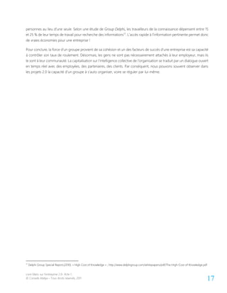 Livre blanc sur l’entreprise 2.0- Acte 1
© Conseils Atelya – Tous droits réservés, 2011 17
personnes au lieu d’une seule. Selon une étude de Group Delphi, les travailleurs de la connaissance dépensent entre 15
et 25 % de leur temps de travail pour recherche des informations17
. L’accès rapide à l’information pertinente permet donc
de vraies économies pour une entreprise !
Pour conclure, la force d’un groupe provient de sa cohésion et un des facteurs de succès d’une entreprise est sa capacité
à contrôler son taux de roulement. Désormais, les gens ne sont pas nécessairement attachés à leur employeur, mais ils
le sont à leur communauté. La capitalisation sur l’intelligence collective de l’organisation se traduit par un dialogue ouvert
en temps réel avec des employées, des partenaires, des clients. Par conséquent, nous pouvons souvent observer dans
les projets 2.0 la capacité d’un groupe à s’auto organiser, voire se réguler par lui-même.
17
Delphi Group Special Report,(2010). « High Cost of Knowledge » ; http://www.delphigroup.com/whitepapers/pdf/The-High-Cost-of-Knowledge.pdf
 